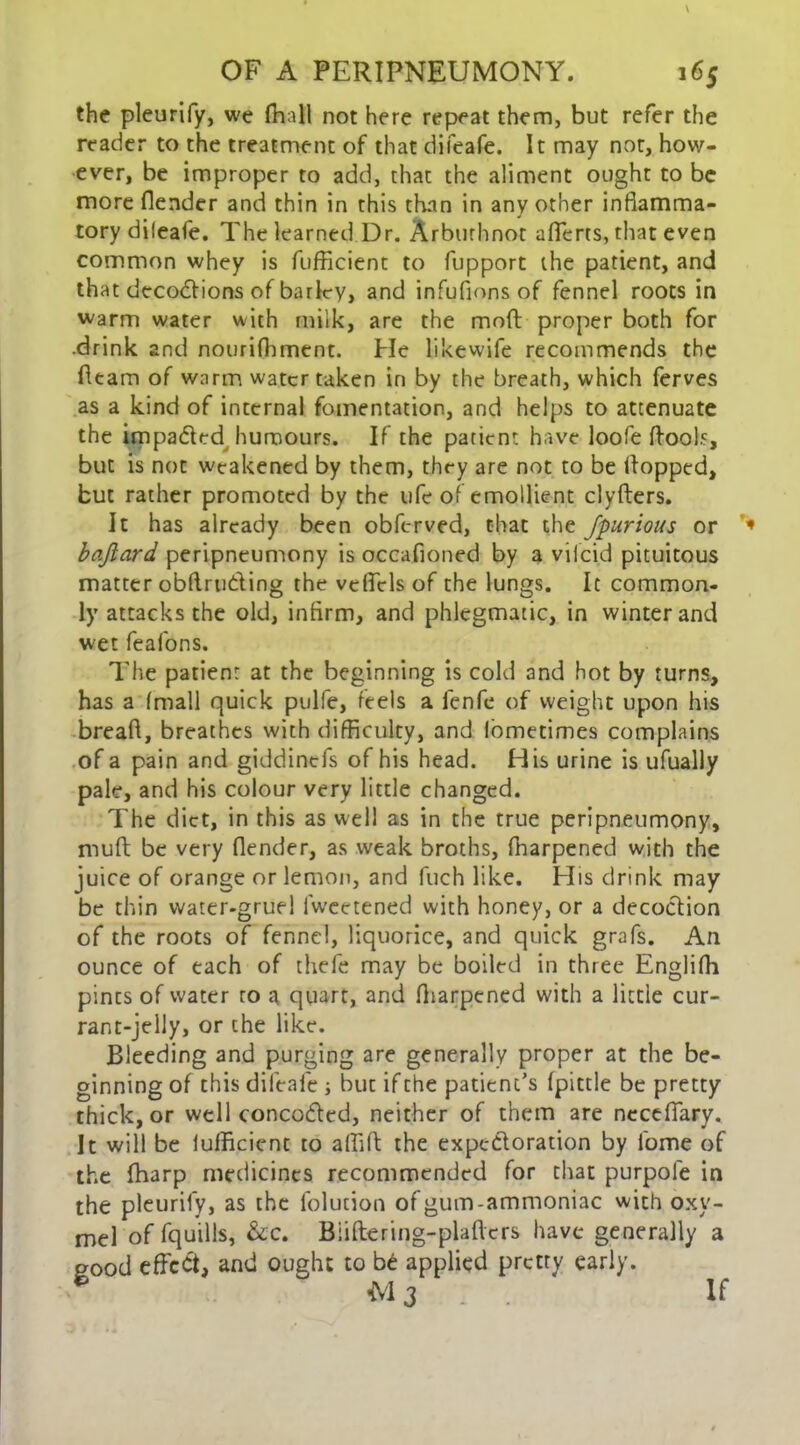 the pleurify, we (hall not here repeat them, but refer the reader to the treatment of that difeafe. It may not, how- ever, be improper to add, that the aliment ought to be more (lender and thin in this than in any other inflamma- tory dileafe. The learned Dr. Arburhnot afferts, that even common whey is fufficient to fupport the patient, and that decodfions of barky, and infufions of fennel roots in warm water with milk, are the mod: proper both for .drink and nourifhment. He likewife recommends the fleam of warm water taken in by the breath, which ferves as a kind of internal fomentation, and helps to attenuate the impa&ed humours. If the patient have loofe (fools, but is not weakened by them, they are not to be (lopped, but rather promoted by the ufe of emollient clyfters. It has already been obferved, that the fpurious or baftard, peripneumony is occafioned by a vifeid pituitous matter obdru&ing the veffcls of the lungs. It common- ly attacks the old, infirm, and phlegmatic, in winter and wet feafons. The patient at the beginning is cold and hot by turns, has a (mall quick pulfe, feels a fenfe of weight upon his bread, breathes with difficulty, and lometimes complains of a pain and giddintfs of his head. His urine is ufually pale, and his colour very little changed. The diet, in this as well as in the true peripneumony, mud be very flender, as weak broths, fharpened with the juice of orange or lemon, and fuch like. His drink may be thin water-gruel fwcetened with honey, or a decoction of the roots of fennel, liquorice, and quick grafs. An ounce of each of thefe may be boiled in three Englifh pints of water ro a quart, and (harpened with a little cur- rant-jelly, or the like. Bleeding and purging are generally proper at the be- ginning of this difeafe ; but if the patient’s (pittle be pretty thick, or well concodtcd, neither of them are neceffary. It will be (ufficient to affid the expectoration by l'ome of the (harp medicines recommended for that purpole in the pleurify, as the folution of gum-ammoniac with oxy- mel of fquills, &c. Biiftering-pladcrs have generally a pood effect, and ought to b£ applied pretty early. * M 3 . . If