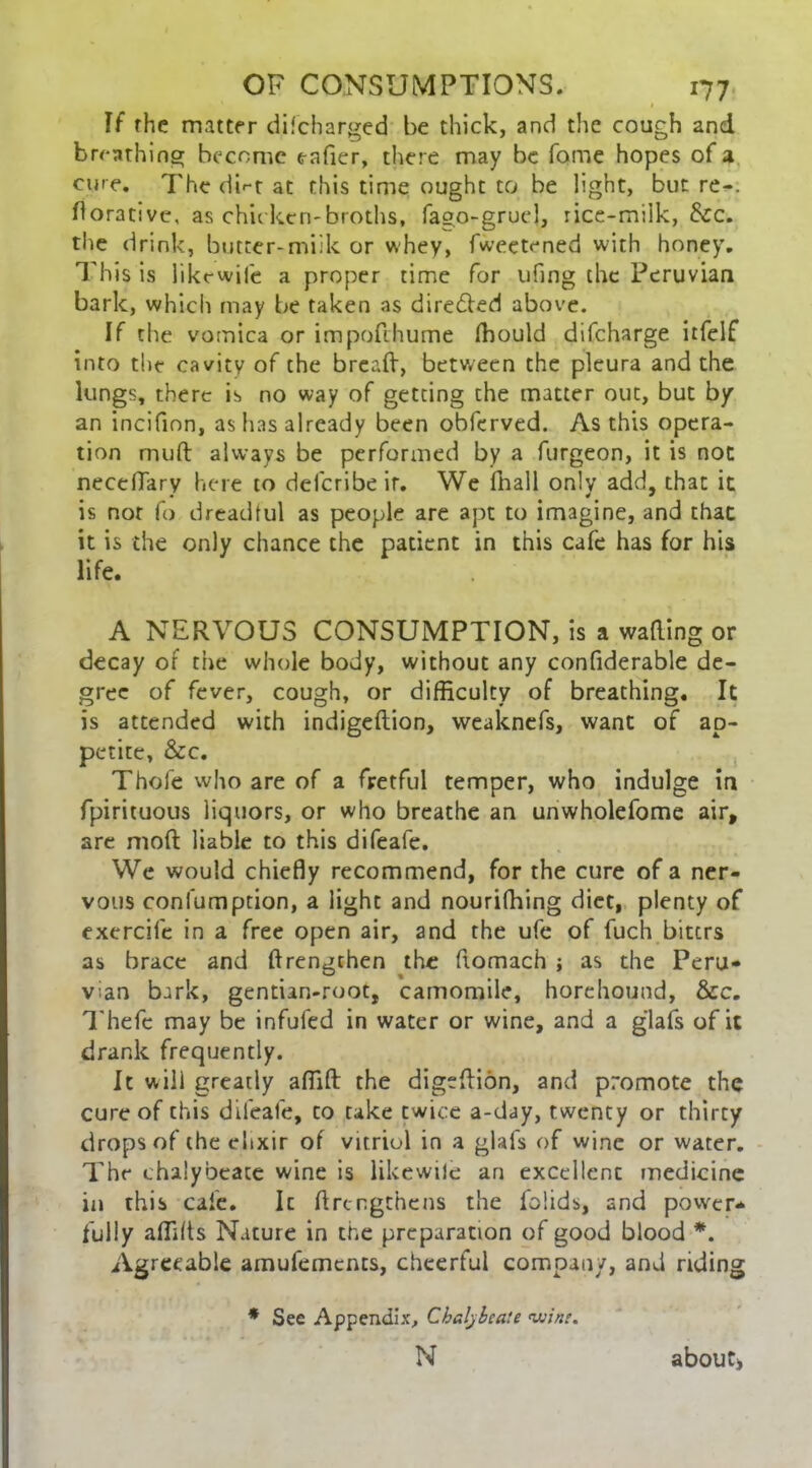 1 If the matter difeharged be thick, and the cough and breathing become c-afier, there may be fome hopes of a cure. The <ii*-r at this time ought to be light, but re-, dorativc, as chic ken-broths, fago-gruel, rice-milk, Sec. the drink, butter-miik or whey, fweetened with honey. This is likewile a proper time for ufing the Peruvian bark, which may be taken as dire&ed above. If the vomica or impofehume fhould difeharge itfelf into the cavity of the bread, between the pleura and the lungs, there is no way of getting the matter out, but by an incifion, as has already been obferved. As this opera- tion muft always be performed by a furgeon, it is not neceflary here to deferibeir. We fhall only add, that it is nor fo dreadful as people are apt to imagine, and that it is the only chance the patient in this cafe has for his life. A NERVOUS CONSUMPTION, is a wading or decay of the whole body, without any condderable de- gree of fever, cough, or difficulty of breathing. It is attended with indigeftion, weaknefs, want of ap- petite, Sec. Thofe who are of a fretful temper, who indulge in fpirituous liquors, or who breathe an unwholefome air, are mod: liable to this difeafe. We would chiedy recommend, for the cure of a ner- vous confumption, a light and nouridiing diet, plenty of exercife in a free open air, and the ufe of fuch biters as brace and drengchen the domach ; as the Peru- vian bark, gentian-root, camomile, horehound, &c. Thefc may be infufed in water or wine, and a g'lafs of it drank frequently. It will greatly affifl: the digeftidn, and promote the cure of this difeafe, to take twice a-day, twenty or thirty drops of the elixir of vitriol in a glafs of wine or water. The chalybeate wine is likewile an excellent medicine in this cafe. It drengthens the folids, and power- fully affilts Nature in the preparation of good blood *. Agreeable amufements, cheerful company, and riding * See Appendix, Chalybeate <vvine. N aboutj