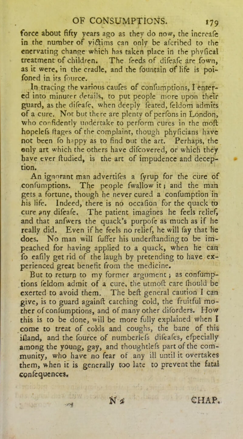 force about fifty years ago as they do now, the increafe in the number of vi£tims can only be aferibed to the enervating change which has taken place in the phvfical treatment of children. The feeds of difeafe are Town, as it were, in the cradle, and the fountain of life is poi- foned in its fource. In tracing the various caufes of confumptions, I enter- ed into minuter details, to put people more upon their guard, as the difeafe, when deeply feated, feldom admits of a cure. Not but there are plenty of perfons in London, who confidently undertake to perform cures in the moft hopelefs ftages of the complaint, though phyficians have not been fo h^ppy as to find out the art. Perhaps, the ©nly art which the others have difeovered, or which they have ever ftudied, is the art of impudence and decep- tion. An ignorant man advertifes a fyrup for the cure of confumptions. The people fwallow it j and the man gets a fortune, though he never cured a confumption in his life. Indeed, there is no occafion for the quack to cure any difeafe. The patient imagines he feels relief, and that anfwers the quack’s purpofe as much as if he really did. Even if he feels no relief, he will fay that he does. No man will fuffer his underftanding to be im- peached for having applied to a quack, when he can fo eafily get rid of the laugh by pretending to have ex- perienced great benefit from the medicine. But to return to my former argument; as confump- tions feldom admit of a cure, the utmoft care fiiould be exerted to avoid them. The bed general caution I can give, is to guard againft catching cold, the fruitful mo- ther of confumptions, and of many other diforders. How this is to be done, will be more fully explained when I come to treat of colds and coughs, the bane of this ifiand, and the fource of numberlcfs difcafes, efpecially among the young, gay, and thoughtlefs part of the com- munity, who have no fear of any ill until it overtakes them, when it is generally too late to prevent the fatal confcquenccs. •*>$