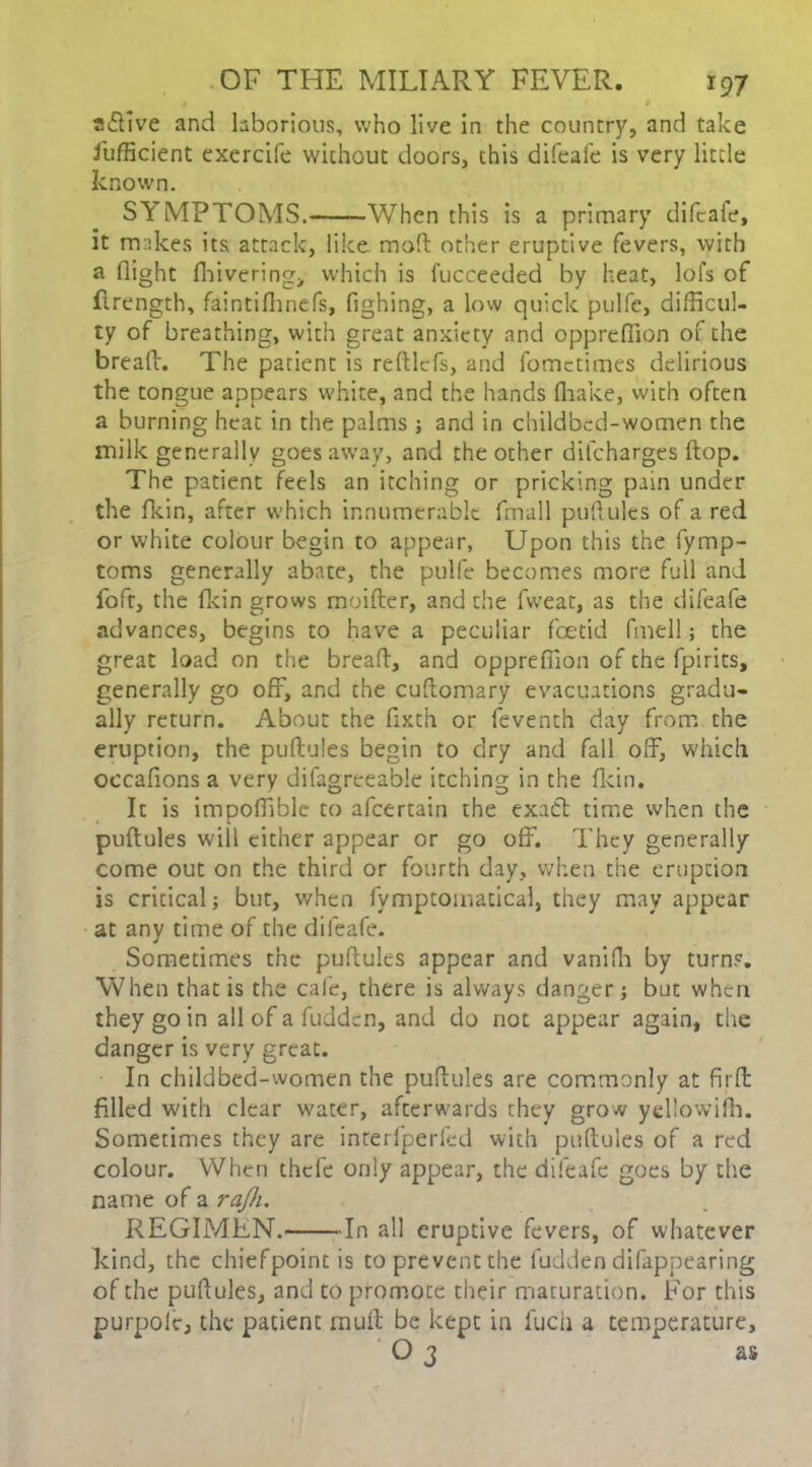 • 1 a&ive and laborious, who live in the country, and take Jufficient exercife without doors, this difeafe is very little known. SYMPTOMS. —When this is a primary difcale, it makes its attack, like mod other eruptive fevers, with a flight fhivering, which is fucceeded by heat, lol's of (Length, faintifhnefs, fighing, a low quick pulfe, difficul- ty of breathing, with great anxiety and opprefiion of the bread. The parient is redlcfs, and fometimes delirious the tongue appears white, and the hands (hake, with often a burning heat in the palms ; and in childbed-women the milk generally goes away, and the other ditcharges flop. The patient feels an itching or pricking pain under the fkin, after which innumerable fmall puftules of a red or white colour begin to appear, Upon this the fymp- toms generally abate, the pulfe becomes more full and foft, the fkin grows moifter, and the fweat, as the difeafe advances, begins to have a peculiar foetid fmell; the great load on the bread, and opprefiion of the fpirits, generally go off, and the cudomary evacuations gradu- ally return. About the fixth or feventh day from the eruption, the pudules begin to dry and fall off, which occafions a very difagreeable itching in the dcin. It is impofiibie to afcertain the exact time when the pudules will cither appear or go off. They generally come out on the third or fourth day, when the eruption is critical; but, when fymptomatical, they may appear at any time of the difeafe. Sometimes the pudules appear and vanifh by turns. When that is the cafe, there is always danger j but when they go in all of a fudden, and do not appear again, the danger is very great. In childbed-women the pudules are commonly at fird filled with clear water, afterwards they grow yellowifh. Sometimes they are interfperfed with pudules of a red colour. When thefe only appear, the difeafe goes by the name of a rajh. REGIMEN. In all eruptive fevers, of whatever kind, the chiefpointis to prevent the fudden difappearing of the pufiules, and to promote their maturation. For this purpolc, the patient mud be kept in iucii a temperature, O 3 as