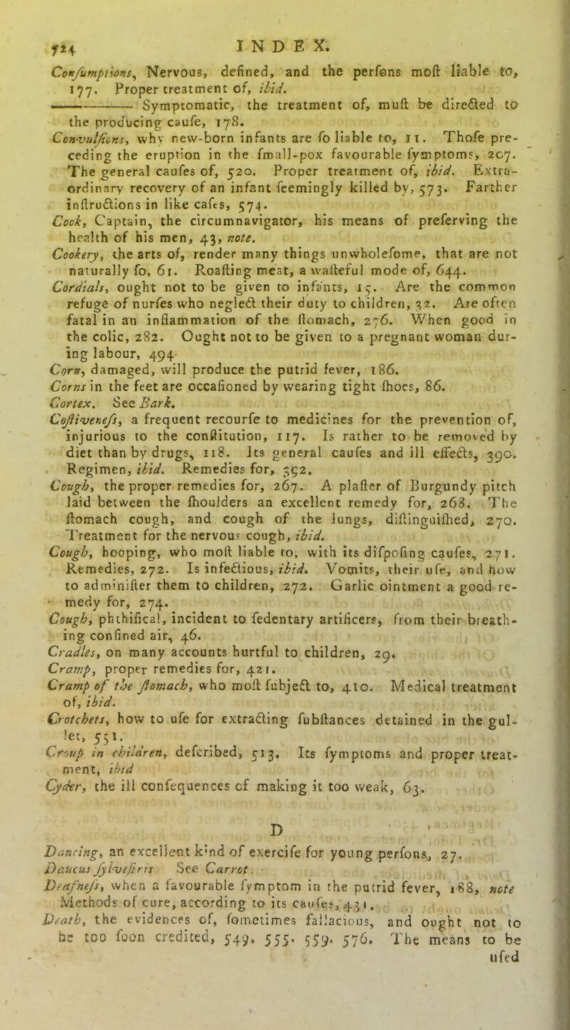 Con/umpt'iois, Nervous, defined, and the perfens moft liable to, 177. Proper treatment of, ibid. Symptomatic, the treatment of, mud be dire&ed to the producing caufe, 17S. Ccnvulfiins, why new-born infants are fo liable to, 11. Thofe pre- ceding the eruption in the fmall-pox favourable fymptoms, 207. The general caufes of, 520. Proper treatment of, ibid. Extra- ordinary recovery of an infant feemingly killed by, 573. Farther inflrudlions in like cafes, 574. Cook, Captain, the circumnavigator, his means of preferving the health of his men, 43, note. Cookery, the arts of, render many things unwholefome, that are not naturally fo, 61. Roafting meat, a wadeful mode of, 644. Cordials, ought not to be given to infants, 17. Are the common refuge of nurfes who negiedl their duty to children, 32. Are often fatal in an inflammation of the flomach, 276. When good in the colic, 282, Ought not to be given to a pregnant woman dur- ing labour, 494 Corn, damaged, will produce the putrid fever, t86. Corns in the feet are occafioned by wearing tight Ihocs, 86. Cortex. See Bark. Cojli-ver.efs, a frequent recourfe to medicines for the prevention of, injurious to the conftitution, 117. Is rather to be removed by diet than by drugs, 118. Its general caufes and ill effedts, 390. Regimen, ibid. Remedies for, 352. Cough, the proper remedies for, 267. A plafter of Burgundy pitch laid between the fhouiders an excellent remedy for, 263. The flomach cough, and cough of the lungs, diflinguiflied, 270. Treatment for the nervous cough, ibid. Cough, hooping, who moll liable ro, with its difpofing caufes, 271. Remedies, 272. Is infeftious, ibid. Vomits, their ufe, and how to adm’nifter them to children, 272. Garlic ointment a good re- medy for, 274. Cough, phthifica!, incident to fedentary artifleers, from their breath- ing confined air, 46. Cradles, on many accounts hurtful to children, 29. Cramp, proper remedies for, 421. Cramp of the fomach, who mofl fubjedl to, 410. Medical treatment of, ibid. Crotchets, how to ufe for extradling fubflances detained in the gul- let, 551.. Croup in children, deferibed, 513, Its fymptoms and proper treat- ment, ibid Cyder, the ill confequences cf making it too weak, 63. D Dancing, an excellent k:nd of exercife for young perfons, 27. Daucus Jylveftru See Carrot. Dfdfne/s, when a favourable fymptom in the putrid fever, 188, note Methods of cure, according to its caufes, 431. Death, the evidences of, fometimes fallacious, and ought not to be too foon credited, 5-49. 555. 559. 576. The means to be ufed