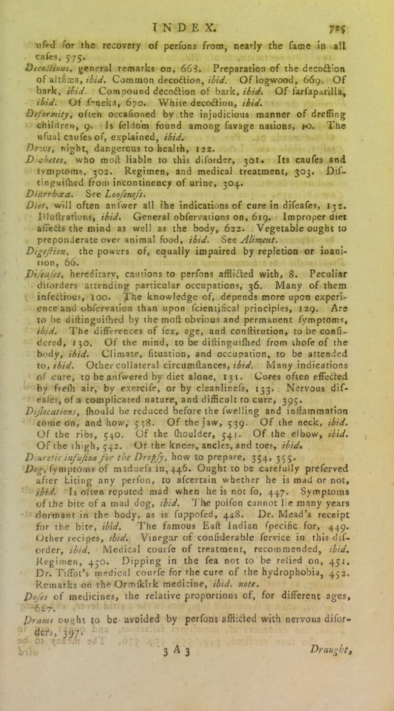 ufad Tor the recovery of perfons from, nearly the fame in all cafes, 575. Decoctions, general remarks on, 663. Preparation of the deco&'on of altncea, ibid. Common deco&ion, ibid. Of logwood, 669. Of bark, ibid. Compound decottion of bark, ibid. Of farfaparilla, ibid. Of feoeka, 670. White deco&ion, ibid. Deformity, often occafioned by the injudicious manner of drcffing children, 9. Is feldo’m found among favage nations, K>. The ufual caufes of, explained, ibid. Dews, night, dangerous to health, 122. Diabetes, who moil liable to this diforder, 301. Its caufes and tvmptoms, 302. Regimen, and medical treatment, 303. Dif- tinguifhed from incontinency of urine, 304. Diarrhoea. See Loofenefs. Diet, will often anfwer all the indications of cure in difeafes, 132. Illulbations, ibid. General obfervations on, 619. Improper diet affeds the mind as well as the body, 622. Vegetable ought to preponderate over animal food, ibid. See Aliment. Digeftior., the powers of, equally impaired by repletion or inani- tion, 66. Dt/eafes, hereditary, cautions to perfons afflided with, 8. Peculiar diiorders attending particular occupations, 36. Many of them infedious, 100. The knowledge of, depends more upon experi- ence and obfervaticn than upon fcientifical principles, 129. Are to be diilinguifhed by the molt obvious and permanent fvmptoms, ibid. The differences of fex, age, and conftitution, to be confi- dered, 130. Of the mind, to be diltinguifhed from thofe of the body, ibid. Climate, fnuation, and occupation, to be attended to, ibid. Other collateral circumftances, ibid, Many indications of cure, to be anfwered by diet alone, 131. Cures often effeded by frelh air, by exercife, or by cleanlinefs, 133. Nervous dif- eafes, of a complicated nature, and difficult to cure, 395. Dijlocations, fhould be reduced before the fwelling and inflammation come on, and how, 538. Of the jaw, 539, Of the neck, ibid. Of the ribs, 540. Of the fhoulder, 541. Of the elbow, ibid. Of the thigh, 542. Of the knees, ancles, and toes, ibid. Diuretic infujion for the Dropfy, how to prepare, 354, 355. Dog, fymptoms of madaefs 10,446. Ought to be carefully preferved after biting any perfon, to afeertain whether he is mad or not, ibid. Is often reputed mad when he is not fo, 447. Symptoms of the bite of a rnad dog, ibid. T he poifon cannot lie many years dormant in the body, as is fuppofed, 448. Dr. Mead’s receipt for the bite, ibid. The famous Eaft Indian fpecific for, 449. Other recipes, ibid. Vinegar of confiderable fervice in this dif- order, ibid. Medical courfe of treatment, recommended, ibid. Regimen, 450. Dipping in the fea not to be relied on, 451. Dr. Tiffot’s medical courfe for the cure of the hydrophobia, 452. Remarks on the Ormlklrk medicine, ibid. note. Doj'es of medicines, the relative proportions of, for different ages, cbr. Drams ou^ht to be avoided by perfons afflicted with nervous difor- dcr>, 397. ; >o- o> tneo/n an 1