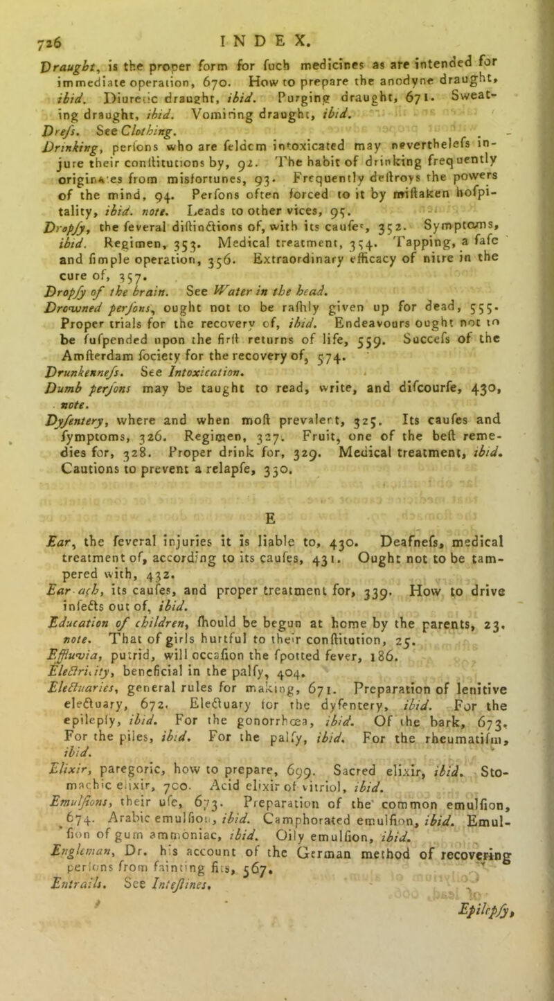 Draught, is the proper form for fuch medicines as are intended for immediate operation, 670. How to prepare the anodyne draught, ibid. Diuretic draught, ibid. Purging draught, 671 * Sweat- ing draught, ibid. Vomiting draught, ibid. Dre/s. See Clothing. Drinking, perfons who are feldcm intoxicated may neverthelefs in- jure their conllitutions by, gz. The habit of drinking frequently origir.ves from misfortunes, 93. Frequently dertroys the powers of the mind, 94. Perfons often forced to it by miftaken hofpi- tality, ibid. note. Leads to other vices, 95. Drop/y, the feveral diftinftions of, with its caufec, 352- Symptoms, ibid. Regimen, 353. Medical treatment, 334. Tapping, a fafe and Ample operation, 356- Extraordinary efficacy of nitre in the cure of, 357. Dropfy of the brain. See Water in the head. Drowned perfons, ought not to be rafhly given up for dead, 555. Proper trials for the recovery of, ibid. Endeavours ought not to be fufpended upon the firif returns of life, 559. Succefs of the Amfterdam fociety for the recovery of, 574. Drunkennefs. See Intoxication. Dumb perfons may be taught to read, write, and difeourfe, 43°* note. Dyfentery, where and when moft prevalert, 325. Its caufes and fymptoms, 326. Regimen, 327. Fruit, one of the beft reme- dies for, 328. Proper drink for, 329. Medical treatment, ibid. Cautions to prevent a relapfe, 350. E . .< * , r- Ear, the feveral injuries it is liable to, 430. Deafnefs, medical treatment of, according to its caufes, 431. Ought not to be tam- pered with, 432. Ear ach, its caufes, and proper treatment for, 339. How to drive infefts out of, ibid. Education of children, fhould be begun at home by the parents, 23, note. That of girls hurtful to their conftitution, 25. Effluvia, putrid, will occafion the fpotted fever, 186. EleBruity, beneficial in the palfy, 404. Eleftuaries, general rules for making, 671. Preparation of lenitive ele&uary, 672. Eleduary tor the dyfentery, ibid. For the epilepiy, ibid. For the gonorrhcea, ibid. Of the bark, 673, For the piies, ibid. For the palfy, ibid. For the rheumatifni, ibid. Elixir, paregoric, how to prepare, 699. Sacred elixir, ibid. Sto- machic ekxir, yco. Acid elixir of vitriol, ibid. Emulfions, their ufe, 673. Preparation of the' common emulfion, 674. Arabic emulfion, ibid. Camphorated emulfion, ibid. Emul- 'fion ofgurn ammoniac, ibid. Oily emulfion, ibid. Enghman, Dr. h s account of the German method of recovering perfons from fainting fits, 567. Y Entrails. See Inte/lines, ' Epilcpfy,