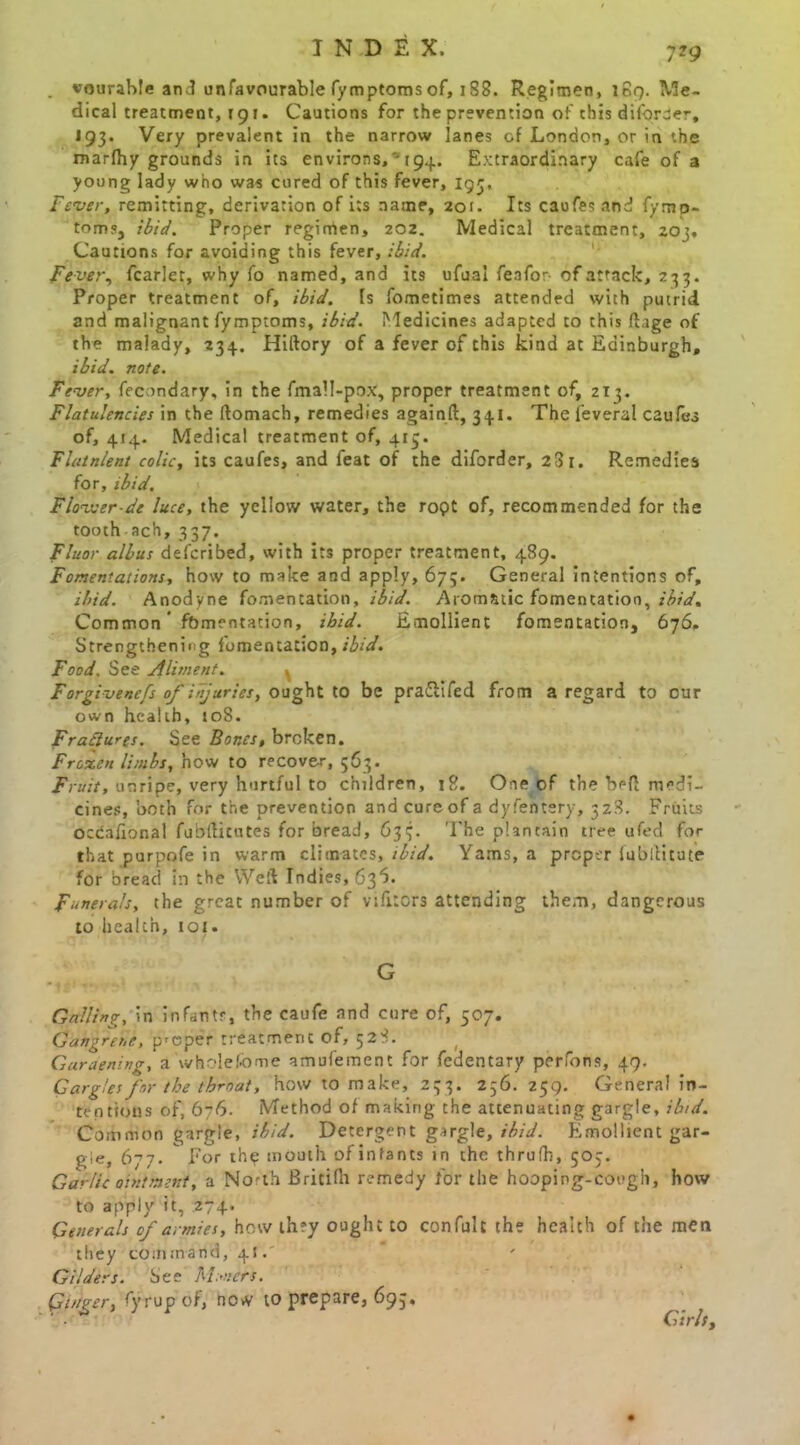 . vourable and unfavourable lymptomsof, 188. Regimen, 189. Me- dical treatment, 191. Cautions for the prevention of this diforder, 193. Very prevalent in the narrow lanes of London, or in the marfhy grounds in its environs, -194. Extraordinary cafe of a young lady who was cured of this fever, 193, Fever, remitting, derivation of its name, 201. Its caofesand fymp- toms, ibid. Proper regimen, 202. Medical treatment, 203, Cautions for avoiding this fever, ibid. Fever, fcarlet, why fo named, and its ufual fenfor of attack, 233. Proper treatment of, ibid. Is fometimes attended with putrid and malignant fymptoms, ibid. Medicines adapted to this ftage of the malady, 234. Hiftory of a fever of this kind at Edinburgh, ibid. note. Fever, fecondary, in the fmall-pox, proper treatment of, 213. Flatulencies in the ftomach, remedies againft, 34.1. The feveral caufes of, 414. Medical treatment of, 413. Flatnlent colic, its caufes, and feat of the diforder, 23 1. Remedies for, ibid. Flovuer-de luce, the yellow water, the ropt of, recommended for the tooth ach, 337. Fluor albus defcribed, with its proper treatment, 489. Fomentations, how to make and apply, 67;. General intentions of, ibid. Anodyne fomentation, ibid. Aromatic fomentation, ibid. Common ’ fomentation, ibid. Emollient fomentation, 676, Strengthening fomentation, ibid. Food. See Aliment. ^ Forgivenefs of injuries, ought to be praSifed from a regard to our own health, 108. Fractures. See Bones, broken. Frotten limbs, now to recover, 563. Fruit, unripe, very hurtful to children, 18. One of the befl medi- cines, both for the prevention andcureof a dyfentery, 328. Fruits occafional fubftitutes for bread, 633. The plantain tree ufed for that purpofe in warm climates, ibid. Yams, a proper lubititute for bread in the Weft Indies, 636. Funerals, the great number of vifitors attending them, dangerous to health, 101 • G Galling, in infants, the caufe and cure of, 507. Gangrene, p'eper treatment of, 528. Garaening, a whole feme amufement for fedentary perfons, 49. Gargles for the tbmat, how to make, 233. 256. 259. General in- tentions of, 676. Method of making the attenuating gargle, ibid. Common gargle, ibid. Detergent gargle, ibid. Emollient gar- gle, 677. * For thp mouth of infants in the thrufh, 503. Garlic ointment, a No'th Britilh remedy for the hooping-cough, how to apply it, 274. Generals of armies, how th?y ought to confult the health of the men they command, 41” Gilders. See Miners. Ginger, fyrupof, now to prepare, 693, Girls,