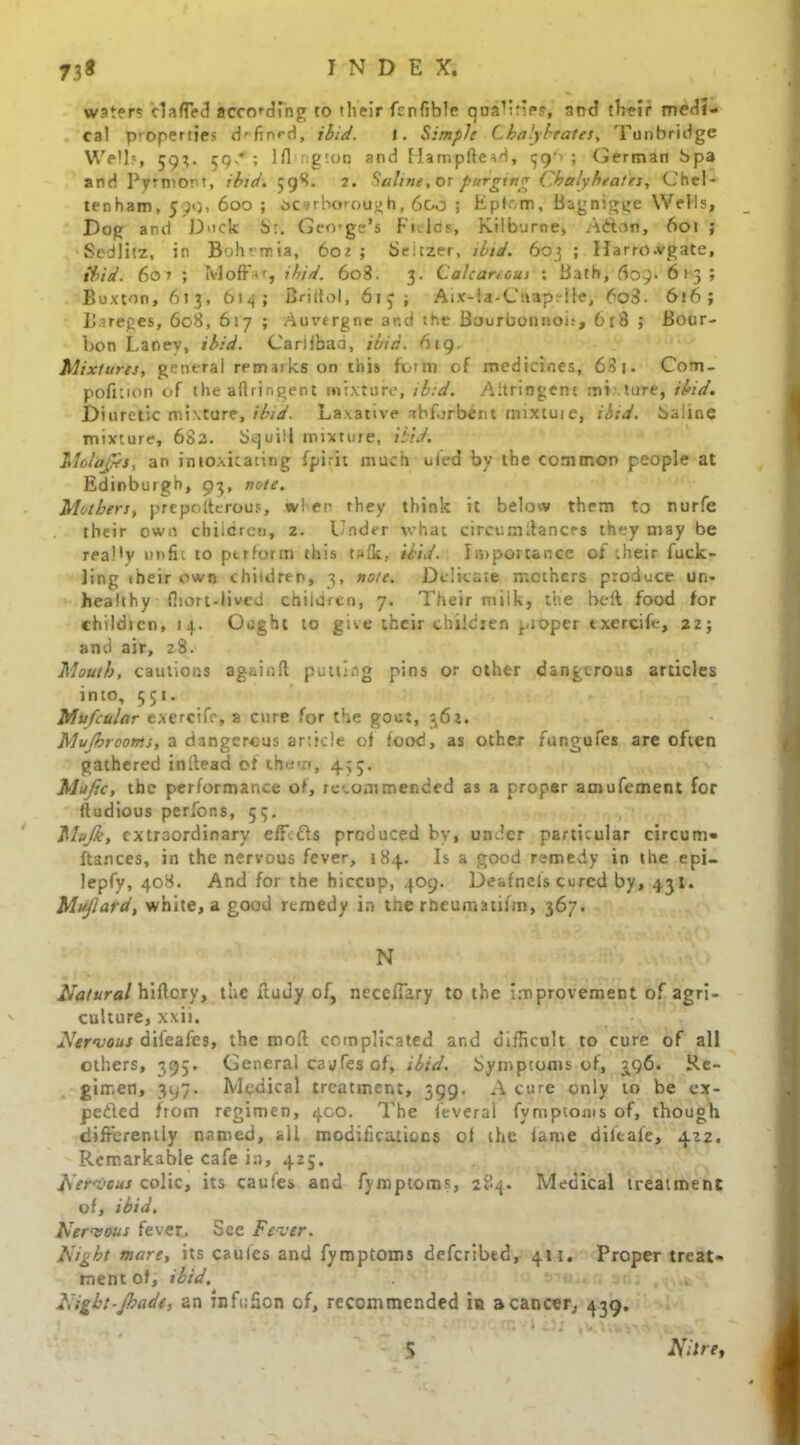 waters clafTed according to tlieir fcnfible qualk'f*?, and their medi- cal properties d'fiord, ibid. I. Simple Chalybeates, 'Tunbridge Well?, 593. 59 * ; Ifl'ngton and Hampftead, 39'! ; German bpa and Pyfniont, ibid. 598. 2. Saline, or purging Chalyheates, Chel- tenham, 599, 600 ; Scarborough, 60o ; Eplom, Bagnigge Wells, Dog and Duck SGeorge's Fields, Kilburne, Adton, 601 ; Sedlitz, in Bohemia, 602 ; Setzer, ibid. 603 ; Harrowgate, ibid. 601 ; Moffnr, ibid. 6o3. 3. Calcareous ; Bath, 609* 613 ; Buxton, 613, 614; Briftol, 61 j; Aix-la-Caaprile, 6oi$- 616; Bareges, 608, 617 ; Auvergne ar.d the Bourbon nob, 618 ; Bour- bon Laney, ibid. Canibad, ibid. 619. Mixtures, general remarks on this form of medicines, 63 j. Com- pofition of the aflringent mixture, ibid. Aitriogent mi tore, ibid. Diuretic mixture, ibid. Laxative ibforbent tnixtuie, ibid, baline mixture, 682. Squill mixture, Hid. Molafes, an intoxicating fpirit much ufed bv the common people at Edinburgh, 93, note. Mothers, prcpolterou?, w! er rhey think it below them to nurfe their own children, 2. hinder what circum daners they may be reaMy unfit to ptrfonn this tsfk, ibid. Importance of their fuck- ling their own children, 3, note. Delicate mothers produce un- healthy fiiort-lived children, 7. Their milk, the belt food for childicn, 14. Ought to give their children pioper txercife, 22; and air, 28. Mouth, cautions againfl putting pins or other dangerous articles into, 551. Mufcular exercife, a cure for the gout, 362. Mujhrooms, a dangerous article of food, as other fungufes are often gathered inltead of them, 455. Mufic, the performance of, recommended as a proper amufement for ftudious perfons, 53, Mvjk, extraordinary effects produced by, under particular circum- ftances, in the nervous fever, 184. Is a good remedy in the epi- lepfy, 408. And for the hiccup, 409. Deafnefs cured by, 431. Mujlard, white, a good rtmedy in tne rheumatifm, 367. N Natural hiflcry, the ftudy of, neceflary to the improvement of agri- culture, xxii. Nervous difeafes, the moil complicated and difficult to cure of all others, 395. General cayfes of, ibid. Symptoms of, 296. Re- gimen, 397. Medical treatment, 399. A cure only to be ex- pended from regimen, 400. The feveral fymptoms of, though differently named, all modifications of the fame difeafe, 422. Remarkable cafe in, 425. Nervous colic, its caufes and fymptoms, 284. Medical treatment of, ibid. Nervous fever. See Fever. Night mare, its caufes and fymptoms deferibed, 411. Proper treat- ment of, ibid. Night-Jhadt, 2n infcSon of, recommended in a cancer, 439. S Nitre,