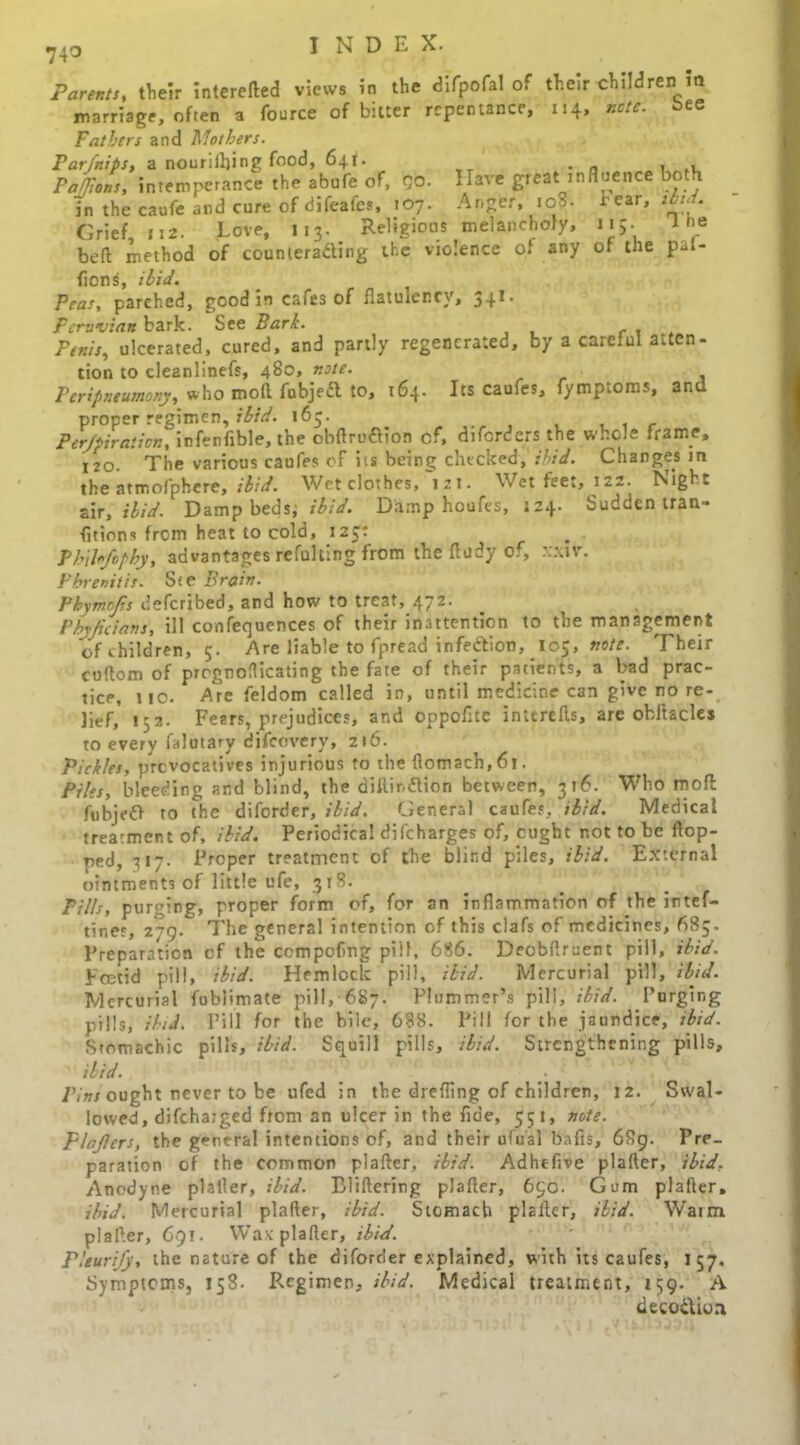 Parents, their intereded views in the difpofal of their children in marriage, often a fource of bitter repentance, 114, note, bee Fathers and Mothers. Par/nips, a nouriilfing food, 641. . n . ,, Pattons, intemperance the abufe: of, QO. Have great influence both in the caufe and cure of difealcs, 107. Anger, ios- rear, • Grief, n2. Love, 113. Religious melancholy, 115. 1 he bed method of counteracting the violence of any of the pat- fiens, ibid. Peas, parched, good in cafes of flatulency, 34I. Peruvian bark. See Bark. Penis, ulcerated, cured, and partly regenerated, by a careful atten- tion to cleanlinefs, 480, note. Peripneumony, who mod fubjeCt to, 164. Its caufes, fymptoms, and proper regimen, ibid. 163. Perjpiration, infenfible, the obdruClion cf, diforders the whole frame, 120. The various caufes of its being checked, ihid. Changes in the atmofphere, ibid. Wet clothes, izi. Wet feet, 122. Night air, ibid. Damp beds; ibid. Damp houfes, J24. Suddentran- fitions from heat to cold, 125: Philofophy, advantages refulting from the dudy of, xxttr. Phrenitis. Ste Brain. Phymojis deferibed, and how to treat, 472. Phyficians, ill confequences of their inattention to the management of children, 5- Are liable to fpread iinfeCtion, 105, note. Their cudom of prrgno(Heating the fate of their patients, a bad prac- tice, no. Are feldom called in, until medicine can give no re- lief, 152. Fears, prejudices, and oppofite inttreds, are obftacles to every falutary difeovery, 216. Pickles, provocatives injurious to the domach,6i. Piles, bleeding and blind, the diflir.Clion between, 316. Who mod fnbjeO to the diforder, ibid. General caufes, ibid. Medical treatment of, ibid. Periodical difeharges of, pught not to be ftop- ped, 317. Proper treatment of the blind piles, ibid. External ointments of little ufe, 318. Pills, purging, proper form of, for an inflammation of the intef- tines, z~g. The general intention of this clafs of medicines, 685, Preparation cf the ccmpofing pill, 686. Deobflruent pill, ibid. Foetid pill, ibid. Hemlock pill, ibid. Mercurial pill, ibid. Mercurial fubiimate pill, 687. Plummer’s pill, ibid. Purging pills, ibid. Pill for the bile, 688. Pill for the jaundice, ibid. Stomachic pills, ibid. Squill pills, ibid. Strengthening pills, ibid. : Pins ought never to be ufed in the drefling of children, 12. Swal- lowed, difchaiged from an ulcer in the fide, 551, note, plajlcrs, the general intentions of, and their ufu'al bafis, 689. Pre- paration of the common plader, ibid. Adhefive plader, ibid. Anodyne plaller, ibid. Blidering plader, 650. Gum plader, ibid. Mercurial plader, ibid. Stomach plaller, ibid. Warm plader, 691. Was: plader, ibid. Pleurify, the nature of the diforder explained, with its caufes, 157. Symptoms, 158- Regimen, ibid. Medical treatment, 159. A deco&ion