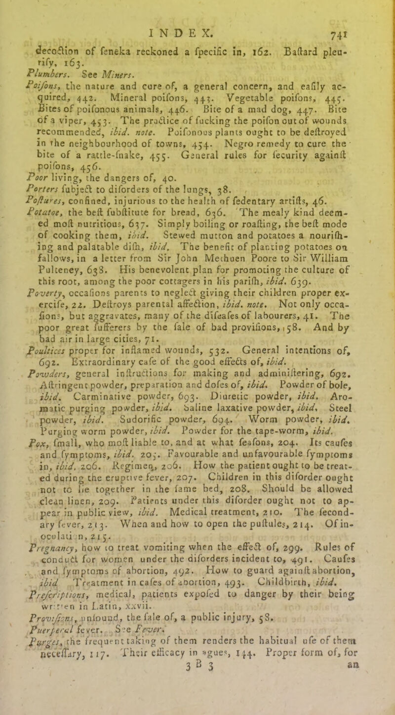 decoflion of feneka reckoned a fpecific in, 162. Ballard pleu- rify, 163. Plumbers. See Miners. Poifons, the nature and cure of, a general concern, and eafily ac- quired, 442. Mineral poifons, 44^. Vegetable poifons, 44;. Bites of poifonous animals, 446. Bite of a mad dog, 447. Bite of a viper, 433. The pradice of fucking the poifon out of wounds recommended, ibid. note. Poifonous plants ought to be deftroyed in the neighbourhood of towns, 454- Negro remedy to cure the bite of a ratcle-fnake, 455. General rules for l'ecurity againll poifons, 456. Poor living, the dangers of, 40. Porters fubjefl to diforders of the lungs, 38. Po/lures, confined, injurious to the health of fedentary artifts, 46. Potatoe, the bell l'ubftitute for bread, 636. The mealy kind deem- ed moll nutritious, 637. Simply boiling or roalling, the bell mode of cooking them, ibid. Stewed mutton and potatoes a nourish- ing and palatable difn, ibid. The benefit of planting potatoes on fallows, in a letter from Sir John Methuen Poore to Sir William Pulteney, 638. His benevolent plan for promoting the culture of this root, among the poor cottagers in his parilh, ibid. 639. Poverty, cccafions parents to neglect giving their children proper ex- ercife, 22. Deltroys parental affedtion, ibid. note. Not only occa- fions, but aggravates, mauy of the difeafes of labourers, 41. The poor great lufferers by the fale of bad proviiions, 158. And by bad air in large cities, 71. Poultices proper for inflamed wounds, 532. General intentions of, 692. Extraordinary cafe of the good effects of, ibid. Powders, general inltruClions for making and adminiltering, 692. Allringent powder, preparation and dofes of, ibid. Powder of bole, ibid. Carminative powder, 693. Diuretic powder, ibid. Aro- matic purging powder, ibid, baline laxative powder, ibid. Steel powder, ibid. Sudorific powder, 694. Worm powder, ibid. Purging worm powder, ibid. Powder for the tape-worm, ibid. Pox, fmali, who moll liable to, and at what feafons, 204. Its caufes and fymptoms, ibid. 20;. Favourable and unfavourable fymptoms in, ibid, 206. Regimen, 206. How the patient ought to be treat- ed during the eruptive lever, 207. Children in this diforder ought not tc lie together in the fame bed, 208. Should be allowed clean linen, 209. Patients under this diforder ought not to ap- pear in public view, ibid. Medical treatment, 210. The fecond- ary fever, 2 13. When and how to open the pultules, 214. Ofin- oculati n, 215. Pregnancy, how to treat vomiting when the effefl of, 299. Rules of condutl for women under the diforders incident to, .491. Caufes and fymptoms of abortion, 492. Plow to guard againll abortion, ibid Treatment in cafes of abortion, 493. Childbirth, ibid. Prescriptions, medical, patients expofed to danger by their being wrir-en in I.atin, xxvii. Provfcns, ynlouad, the fale of, a public injury, 58. Fuerjercl fever. See Fever. Purges, the frequent taking of them renders the habitual ufe of them nete/Tary, 117. Their elHcacy in ague*, 144. Proper form of, for 3 B 3 an