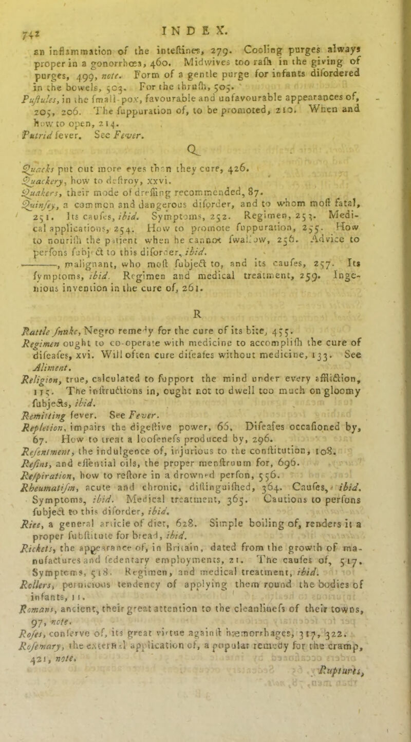 sn inflammation of the inteftines, 279. Cooling purges always proper in a gonorrhoea, 460. Midwives too rafh in the giving of purges, 499, ncti. Form of a gentle purge for infants disordered in the bowels, 5C3. For the ihrufh, 505. PuJIuJes, in the fmali- pox, favourable and unfavourable appearances of, 20;, 206. The fuppuration of, to be promoted, zio. When and how to open, 214. Putrid fever. See Fever. Q. Quacks put cut more eyes tVn they core, 426. Quackery, how to deftroy, xxvi. Qiiakers, their mode of dr effing recommended, 87. Quin/ey, a common and dangerous difpruer, and to whom moll fatal, 251. Its caufes, ibid. Symptoms, 252. Regimen, 254. Medi- cal applications, 254. How co promote fuppuration, 235. How to nouriih the patient when he car.no< fwal.ow, 256. Advice to perfons fjbpct to this diforoer, ibid. , malignant, who mod fubjeft to, and its caufes, 237. Its fvmptoms, ibid. Regimen and medical treatment, 259. Inge- nious invention in the cure of, 261. R Rattle fnnhc, Negro remedy for the cure of its bite, 4,5. Regimen ought to co-operate with medicine to accomplilli the cure of difeafes, xvi. Will often cure difeafes without medicine, 133. See Aliment. Religion, true, calculated to fupport the mind under every afflidlion, ire- Tne inlirudtions in, ought not to dwell too much on gloomy fubje&s, ibid. Remitting fever. See Fever. Repletion, impairs the digellive power, 65. Difeafes occafioned by, 67. Hew to neat a loofenefs produced by, 296. Rej'enlment, the indulgence of, injurious to the conllitution, 108. Refins, and eileotial oils, the proper menftruum for, 696. Re/piration, how to reftore in a drowned perfon, 556. Rheumati/m, acute and chronic, diftinguifhed, 364. Caufes,' ibid. Symptoms, ibid. Medical treatment, 365. Cautions to perfons fubjeil to this diiorder, ibid. Rite, a general article of diet, 628. Simple boiling of, renders it a proper fubftitute for bread, ibid. Rickets, the appearance of, in Britain, dated from the growth of ma- nufactures and (edenrary employments, 21. The caufes of, 517. Symptoms, 518. Regimen, and medical treatment, ibid. Rollers, pernicious tendency of applying them round the bodies of infants, 11. Remans, ancient, their great attention to the cleanlinefs of their towns, 97, note. Ro/es, con Serve of, its great virtue againit hemorrhages, 317, 322. Rofemary, the ex ter ft A application of, a popular remedy for the cramp, 421, note. Ruptures,