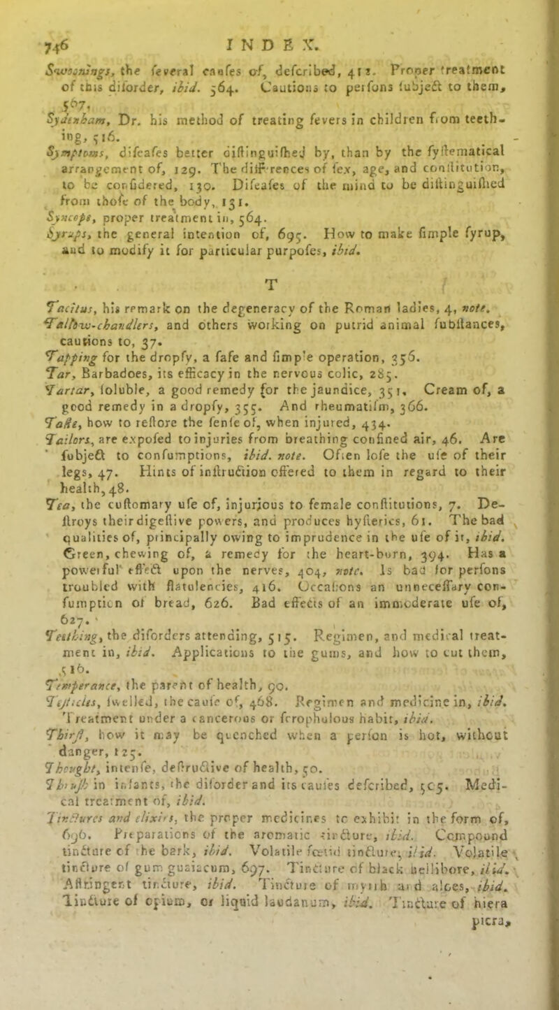 INDE \\ Swoaaiags, the (everal caofes of, deferibed, 41 z. Proper treatment of this disorder, ibid. 564. Cautions :o per funs iubjeft to them, 5&7i oydtnbam, Dr. his method of treating fevers in children f>om teeth, ing, ?|6. Symptoms, difeafes better diflinguifhej by, than by the fyilematical arrangement of, 129. The dilf-rences of lex, age, and constitution, to be confidered, 130. Difeafes of the mind to be dilfingurflied from thofe of the body, 151. Sweeps, proper treatment in, 564. Syrups, the general intention of, 695. How to make fimple fyrup, and to modify it for particular purpofes, ibid. T Tacitus, his remark on the degeneracy of the Roman ladies, 4, vote. Taltdvo-cbandlers, and others working on putrid animal fubllances, cautions to, 37. Tapping for the dropfy, a fafe and fimp’e operation, 356. Tar, Barbadoes, its efficacy in the nervous colic, 285. Tartar, loluble, a good remedy (or the jaundice, 351, Cream of, a good remedy in a dropfy, 353. And rheumatifm, 366. Tade, how to reflorc the fenfeof, when injured, 434. Jailors, are e.xpofed to injuries from breathing confined air, 46. Are fobjeft to confumptions, ibid. note. Often lofe the ufe of their legs, 47. Hints of inffru&ion offered to them in regard to their health, 48. Tea, the cuftomary ufe of, injurious to female conffitutions, 7. De- ltroys their digeftive powers, and produces hyfierics, 61. The bad qualities of, principally owing to imprudence in the ufe of it, ibid. Green, chewing of, a remedy for the heart-burn, 394. Has a powerful' tftVft upon the nerves, 4O4, note. Is bad for perfons troubled with flatulencies, 416. (Jccaltons an unneceffary con- fumpticn ot bread, 626. Bad effects of an immoderate ufe ol, 627* ' Tettbing, the diforders attending, 515. Regimen, and medical treat- ment in, ibid. Applications to tire gums, and how to tut them, ,3 16. Temperance, the parent of health, 90. Ttjticlts, lwelled, thecauie o(, 468. Regimen and medicine in, ibid. Treatment under a cancerous or fcrophulous habit, ibid. Tbirjl, how it may be quenched when a per Ion is hot, without danger, J 23. 1 bought, intenfe., deffru&ive of health, 50. 1b>ujb\n infants, thi diforder and its taules deferibed, 505. Medi- cal treatment of, ibid. Tinctures and elixirs, the proper medicines tc exhibit in the form of, 696. Preparations of the aromatic -tirfiure, ibid. Compound tincture cf he bark, ibid. Volatile foetid tinflure^ Hid. Volatile tinclyre of gum guaiacum, 697. Tincture cf black udlibore, Hid. Aflningert tirTiure, ibid. Tincture of mynh aid aloes, ibid. lindture of opium, 01 liquid laudanum, ibid. Tmftase of hiera picra.