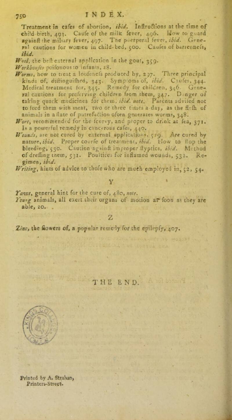 75° Treatment in cafes of abortion, ibid. Inflru&ions at tbe time of child birth, 493. Caufe of the milk fever, 496. Wow to guard againft 'he miliary fever, 497. The puerperal fever, ibid. Gene- ral cautions for women in child-bed, 500. Caules of bariennefs, ibid. Wool, the b?ff external application in the gout, 359. Workboujes poifonoosto infants, 28. Worms, how to tier.t a loofenefs produced by, 297. Three principal kinds of, djlfinguifhed, 343. Symp oms of, ibid. Caufes, 344. Medical treatment for, 345. Remedy for children, 346 Gene- ra! cautions for preftrving children from them, 347. D nger of talcing quack medicines for them, ibid. note. Parents advifed not to feed them with meat, two or three times a day, as the fiefh of animals in a (late of putrefaftion often generates worms, 348. Wort, recommendid for the feurvy, and proper to drink at fta, 371. Is a powerful remedy in canorous cafe?, 430. lYounds, are not cured by external applications. 579. Are cured by nature, ibid. Proper coerfe of treatment, ibid. How to flop the bleeding, 530. Caution againft improper.ftyptics, ibid. Mthtid of drefling tnetn, 531. Pouliitej for inflamed wounds, 532. Re- gimen, ibid. Writing, hints of advice to thofe who are much employed in, 52, 54. y Yaws, general hint for the cure of, 480, note. Yeung animals, all exert their organs of motion aS* foon a; they are able, 20. . Z Zinc, tbe flowers of, a popular remedy for the epiiepfy, 407. THE END. Printed by A. Stralvan, Printcrs-Strect.
