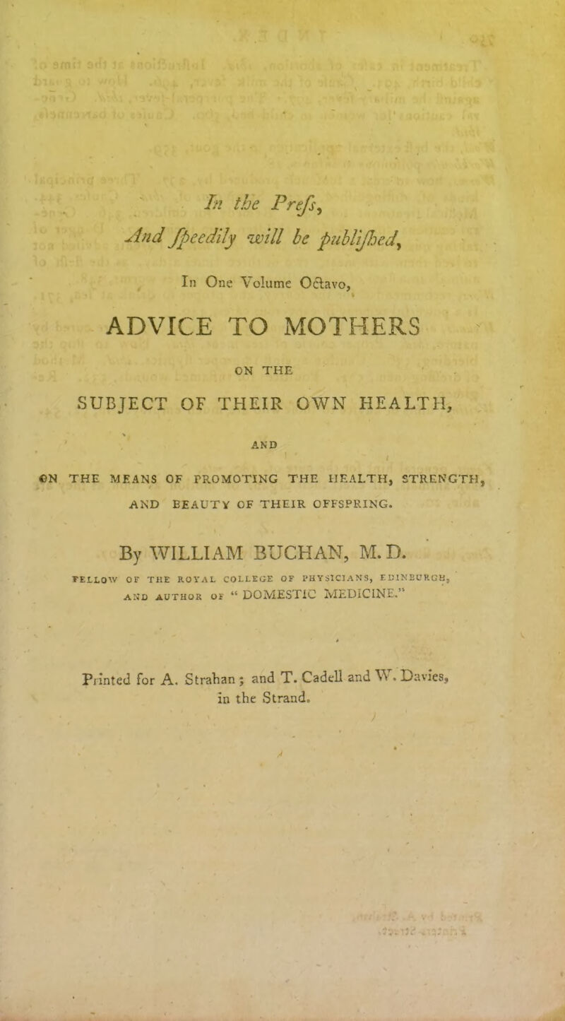 And fpeedily will be publijhed,\ In One Volume Oclavo, % ADVICE TO MOTHERS ON THE SUBJECT OF THEIR OWN HEALTH, % AND I ' / ©N THE MEANS OF PROMOTING THE HEALTH, STRENGTH, AND BEAUTY OF THEIR OFFSPRING. By WILLIAM BUCHAN, M. D. rELLOW OF THE ROYAL COLLEGE OF PHYSICIANS, EDINBURGH, and author of “ DOMESTIC MEDICINE. Printed for A. Strahan ; and T. Cadtll and W. E)avics, in the Strand. )