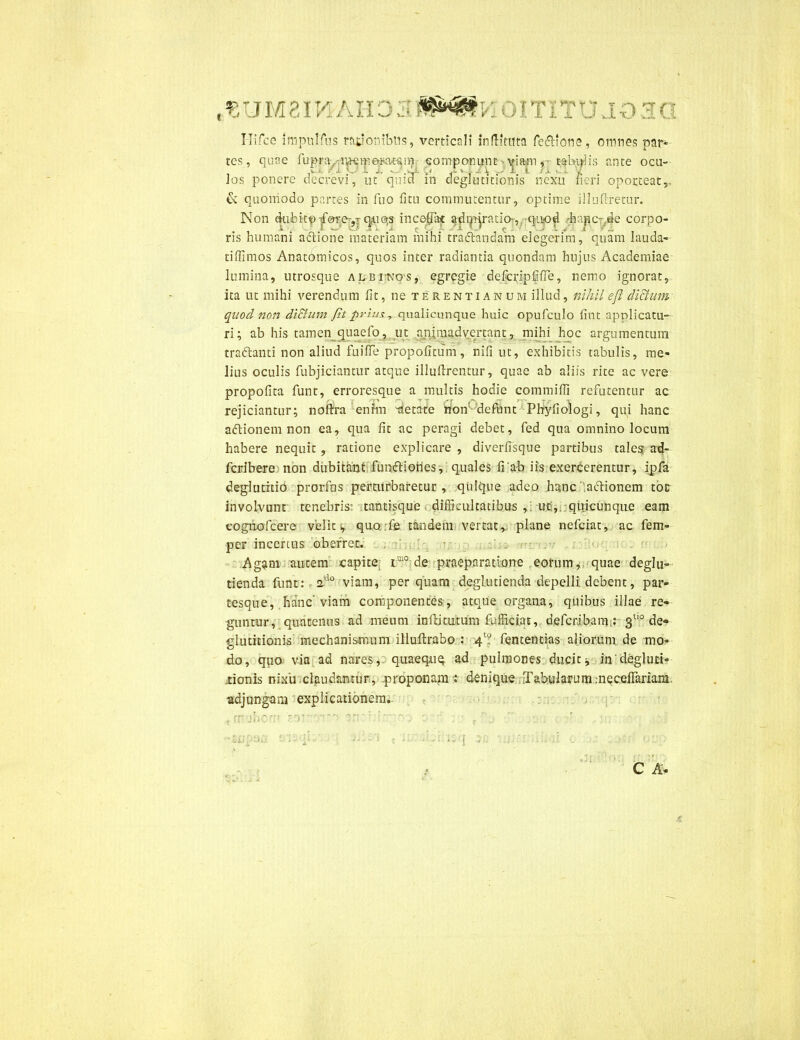 Hifce nnpulfus rabonibus, verticali inditura fefllone, omnes par- tes, quae fupra^i*K:m elatam• componunt - viam,- tabdis ante ocu- Jos ponere decrevi, ut qmd m deglutitionis nexu fieri oporteat,. & quomodo partes in luo litu commutentur, optime illuflretur. Non dubito tfore-,r qAiqs incedat adrppatio-, quod hipc: de corpo- ris humani adtione materiam mihi tradiandam degerim, quam lauda- tiffimos Anatomicos, quos inter radiantia quondam hujus Academiae lumina, utrosque albi-kos, egregie defcripdlTe, nemo ignorat, ita ut mihi verendum lit, ne t e r e n t i a n u m illud, nihil efl dictum quod non di&um fit prius, qualicunque huic opufculo lint applicatu- ri; ab his tamen quaefo, ut animadvertant, mihi hoc argumentum tradlanti non aliud fuilTe propolitum, nifi ut, exhibitis tabulis, me- lius oculis fubjiciantur atque illuftrentur, quae ab aliis rite ac vere propofita funt, erroresque a multis hodie commiffi refutentur ac rejiciantur; noftra enim -aetate non defunt Phyliologi, qui hanc adlionem non ea, qua fit ac peragi debet, fed qua omnino locum habere nequit, ratione explicare , diverfisque partibus tales ad- fcribere non dubitant funfliories, quales fiab iis exercerentur, ipfa deglutitio prorfns perturbaretur, quique adeo hanc aclionem toc involvunt tenebris' tantisque difficultatibus ,: uc,. quicunque eam cognofcere velit ^ quo.fe tandem vertat r plane nefeiat, ac fem- per incertus oberrer. Agam autem capite i1J1° de praeparatione eorum, quae deglu- tienda funt: ado viam, perquam deglutienda depelli debent, par- tesque, hanc’ viam componentes, atque organa, quibus illae re- guntur, quatenus ad meum inflitutum fufficiat, defcr&bam;.* 3tl0 de- glutitionis mechanismum illuftrabo : 4T fententias aliorum de mo- do, quo via ad nares, quaequq ad pulmones ducit, in'degluti- tionis nixu claudantur, proponam : denique Tabularum;neceiTariam adjungam explicationem, frr jheu' — m : ’ • : ' • c b - - l'; ' c i:': -Ar.itq :■ .1 iu.u c >: - .rd . ..u C A-