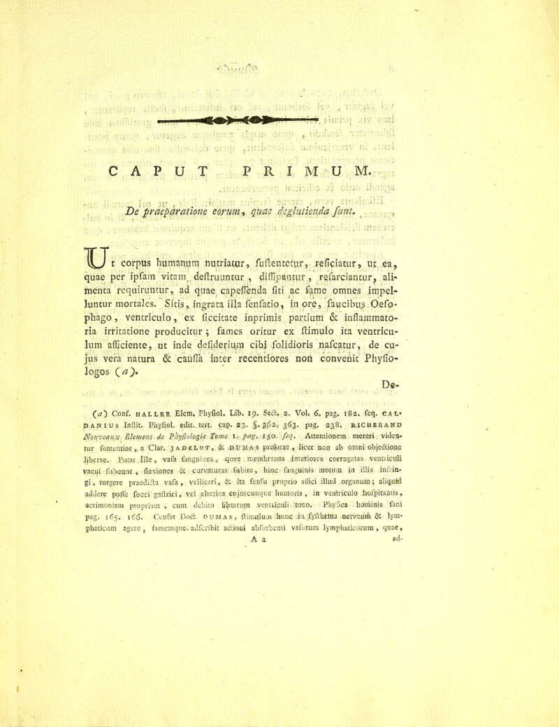 [iwsrs gjatfti g .) 91 \ fJJ , ' i - i CAPUT P R I M U M. t \ . ff' .it'. ■ ~J - <. : • If’• i MJ , ■ ..i )\( De praeparatione eorum, quae deglittienda funu ., d: -?n? • ens; ; j U t corpus humanum nutriatur, fuflentcm.r, reficiatur, ut eas quae per ipfam vitam, definiuntur , diffipantur , refarciantur, ali- menta requiruntur, ad quae capeffenda fiti ac fame omnes impel- luntur mortales. Sitis, ingrata illa fenfatio, inore, faucibus Oefo- phago, ventriculo, ex ficcitate inprimis partium & inflammato- ria irritatione producitur ; fames oritur ex (limulo ita ventricu- lum afficiente, ut inde defiderium cibi folidioris nafcatur, de cu- jus vera natura & cauda inter recentiores non convenit Phyfio- logos (a c ic < De* (a') Conf. haller Elem. PhyfioL Lib. 19. Sed, 2. Vol. 6. pag. 182. feq. cai> sanius Indit. Bhyfiol, edit..tert. cap. 23. .§.362* 363. pag. 238. richerand Nonveaux EIemtm de Phyfiologie Tome, u jag,. i$o. feq. Attentionem mereri: viden- tor fententiae, a Clar. jadelot,; & dumas prokttie , licet.non ab omni objeftione liberae. Putat.Ille, vafa fangjiinea,• -quae membranas interiores corrugatas ventriculi vacui fubeunt , flexiones & curvaturas fubire, hinc fanguinis motum in illis infrin- gi, turgere praedi&a vafa, vellicari,, & ita fenfu proprio affici illud organum; aliquid addere polle fucci gaftnci, Vel alterius cujuscunque humoris, in ventriculo hofpitamis, acrimoniam propriam , cum debito fibrarum ventriculi tono. Phyfloa hominis fani pag. 165. 166. Cenfet Dod d um a s , flimulum hunc ia,fyflbema nerveurfi &. lym- phaticum agere 3 famemque. adferibit actioni abforbenti vaforum lymphaticorum, quae, A 2 ad-