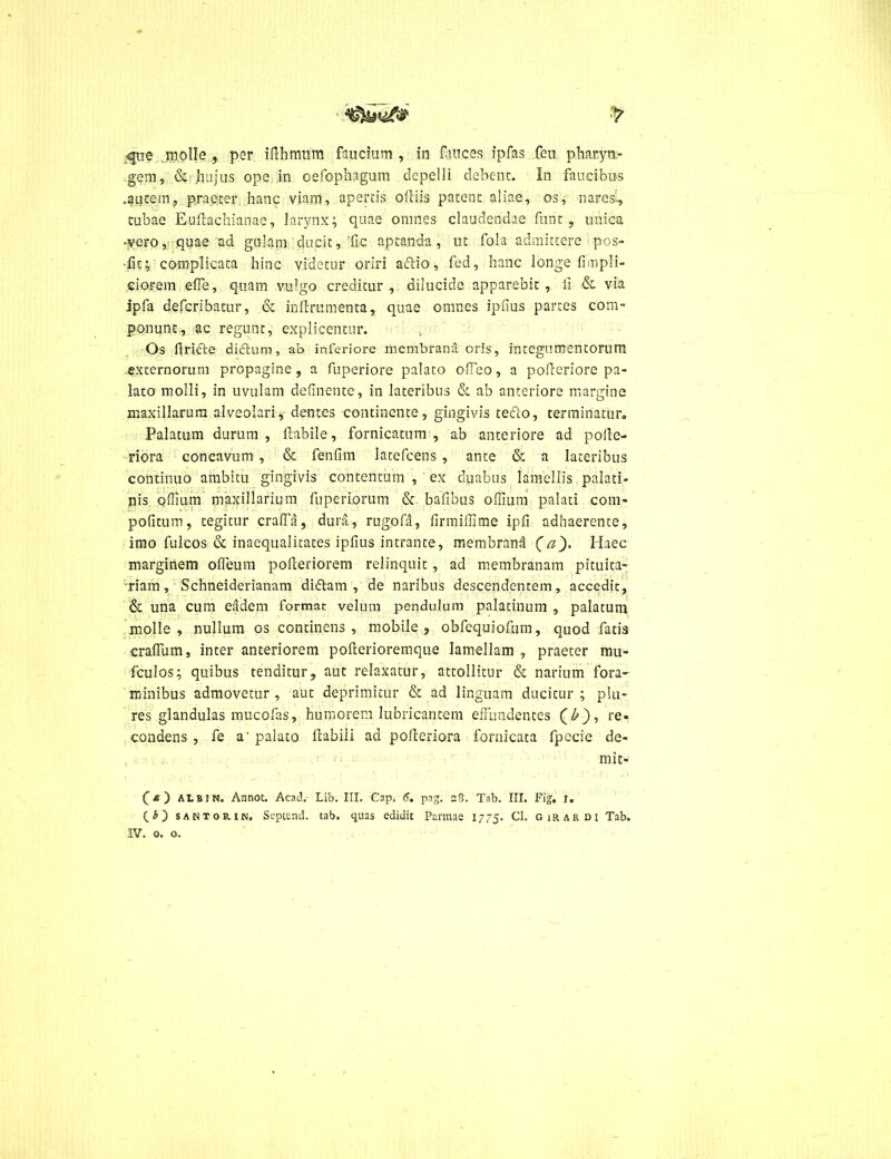 ■> ^iie jmjolle , per iflhmum faucium , in fuices ipfas feu pharyn- gem, & hujus ope in oefophagum depelli debent. In faucibus .autem, praeter hanc viam, apertis ofliis patent aliae, os, nare si, tubae Euffachianae, larynx; quae omnes claudendae funt , unica •vero, quae ad gulam ducit, Tic aptanda, ut fola admittere pos- •fit; complicata hinc videtur oriri aftio, fed, hanc longe fimpli- eiorem effe, quam vulgo creditur, dilucide apparebit, ii & via ipfa defcribatur, & inftrumenta, quae omnes iphus partes com- ponunt, ac regunt, explicentur. Os flricte didtum, ab inferiore membrana oris, integumentorum externorum propagine, a Puperiore palato offeo, a pofleriore pa- lato molli, in uvulam definente, in lateribus & ab anteriore margine maxillarum alveolari, dentes continente, gingivis tefto, terminatur. Palatum durum , flabile, fornicatum , ab anteriore ad polle- riora concavum , & fenfim latefcens , ante & a lateribus continuo ambitu gingivis contentum , ex duabus lamellis palati- nis qffium maxillarium fuperiorum & bafibus offium palati coni* pofitum, tegitur craffa, dura, rugofa, firmiffime ipfi adhaerente, imo fulcos & inaequalitates ipiius intrante, membrana (a). Haec marginem ofleum poileriorem relinquit , ad membranam pituita- riam, Schneiderianam diftam , de naribus descendentem, accedit, & una cum eadem format velum pendulum palatinum , palatum molle, nullum os continens, mobile, obfequiofum, quod fatis cralfum, inter anteriorem pofterioremque lamellam , praeter mu» fculos; quibus tenditur, aut relaxatur, attollitur & narium fora- minibus admovetur , aut deprimitur & ad linguam ducitur ; plu- res glandulas mucofas, humorem lubricantem effundentes (£), re- condens , fe a' palato Habili ad poileriora fornicata fpccie de- mi t- (& ) ALBIN. Annot. Acad. Lib. III. Cap. 6. pag. 28. Tab. III. Fig. 1. CO santoun. Septend. tab. quas edidit Parmae 1775. Cl. girardi Tab. IV. 0. o.