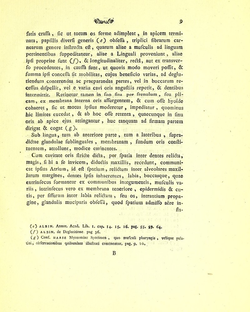 fatis crafTa , fic ut totum os ferme adimpleat , in apicem termi- nata, papillis diverfi generis (<?) obfefla , triplici fibrarum car- nearum genere inftrufra elt, quarum aliae a mufculis ad linguam pertinentibus fuppeditantur, aliae a Linguali proveniunt, aliae ipfi propriae funt (/), & longitudinaliter, redla, aut ex transver- fo procedentes, in caufla funt, ut quovis modo moveri poffit, & fumma ipfi conceffa fit mobilitas, cujus beneficio varias, ad deglu- tiendum conterendas ac praeparandas partes, vel in buccarum re- ceffus difpellit, vel e variis cavi oris anguftiis repetit, & dentibus intermittit. Retinetur tamen in fuo ficu per frenulum , feu pli- cam, ex membrana interna oris afTurgentem, & cum ofie hyoide cohaeret, fic ut motus ipfius moderetur , impediatur , quominus hic limites excedat , & ab hoc ofie retenta , quaecunque in finu oris ab apice ejus attingantur , huc tanquam ad firmam partem dirigat & cogat (g). Sub lingua, tum ab anteriore parte, tum a lateribus , fupra- diftae glandulae fublinguales , membranam , fundum oris confti- tuentem, attollunt, modice eminentes. Cum cavitate oris Ariete ditta, per fpatia inter dentes relifta, magis, fi hi a fe invicem, didudtis maxillis, recedunt, communi- cat ipfius Atrium, id effc fpatium, relidtum inter alveolares maxil- larum margines, dentes ipfis inhaerentes, labia, buccasque, quae extrinfecus formantur ex communibus integumentis, mufculis va- riis , intrinfecus vero ex membrana teneriore , epidermidis & cu- tis, per fifluram inter labia reliftam , feu os, intrantium propa- gine, glandulis muciparis obfefia, quod fpatium admiffo aere in- fla- CO albin. Annor. Acad. LiTa. i. cap. 14. 15. 16. pag. 55, S9* 64. (/) albin. de Deglutitione pag 36. Cg) Conf. haase Myotomiae Specimen, quo mufculi pharyngis, velique pala- tjDi, obfervationibus quibusdam illuftrati continemur, pag. 9, 10, B