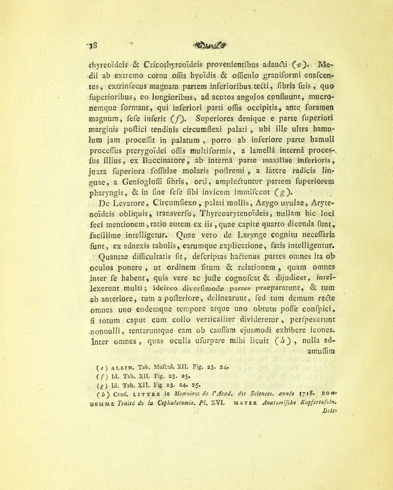 thyreoideis & Crlcothyreoideis provenientibus adau&i (e). Me- dii ab extremo cornu offis hyoidis & officulo graniformi enafeen- tes, extrinfecus magnam partem inferioribus tecti, fibris fuis , quo fuperioribus, eo longioribus, ad acutos angulos confluunt, mucro- nemque formant, qui inferiori parti offis occipitis, ante foramen magnum, fefe inferit (/). Superiores denique e parte fuperiori marginis poflici tendinis circumflexi palati , ubi ille ultra hamu- lum jam procellit in palatum , porro ab inferiore parte hamuli proceflus pterygoidei offis multiformis, a lamella interna proces-N fus illius, ex Buccinatore, ab interna parte maxillae inferioris, juxta fuperiora foflulae molaris pofiremi ,. a latere radicis lin- guae, a Geniogloffi fibris, orti, ampleftuntur partem fuperiorem pharyngis, & in fine fefe libi invicem immifeent (g). De Levatore, Circumflexo, palati mollis, Azygo uvulae. Aryte- noideis obliquis, transverfo, Thyreoarytenoideis, nullam hic loci feci mentionem, ratio autem ex iis ,quae capite quarto dicenda funt» facillime intelligetur. Quae vero de Larynge cognitu neceflaria funt, ex adnexis tabulis, earumque explicatione, fatis intelligentur. Quantae difficultatis fit, deferiptas ha&enus partes omnes ita ob oculos ponere , ut ordinem fitum & relationem , quam omnes inter fe habent, quis vere ac jufle cognofcat & dijudicer, intel- lexerunt multi; idcirco diverfimode partes praepararunt, & tum ab anteriore, tum a polleriore, delinearunt, fed tum demum refte omnes uno eodemque tempore atque uno obtutu pofie confpici, fi totum caput cum collo verticaiiter dividereturperfpexerunc nonnulli, tentaruntque eam ob cauflam ejusmodi exlfibere icones. Inter omnes, quas oculis ufurpare mihi licuit (&), nulla ad- amuffina ( e ) A1BIN. Tab. Mufcul. XII. Fig. 23. 24. (/) Id. Tab. XII. Fig. 23. 25. (g) Id. Tab. XII. Fig 23. 24. 25. (/j) Conf. LlTTRE in Memoires de V Acad. des Sciences, annh 1718. BON* HOMM.E Traiti. dt la Cepbalotomie. Pl. XVI. May er Anatumifche Kupfertafeln. Datf