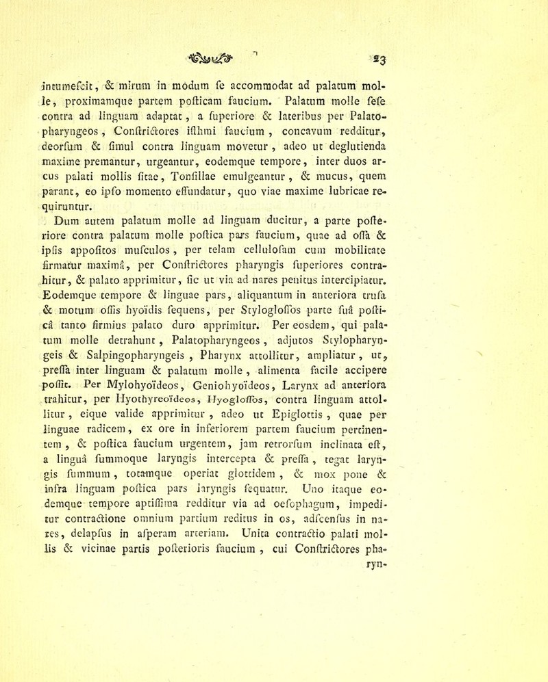 le, proximamque partem pofticam faucium. Palatum molle fefe contra ad linguam adaptat , a fuperiore & lateribus per Palato- pharyngeos , Conftriftores iflhmi faucium , concavum redditur, deorfum & fimul contra linguam movetur , adeo ut deglutienda maxime premantur, urgeantur, eodemque tempore, inter duos ar- cus palati mollis fitae, Tonfillae emulgeantur, & mucus, quem parant, eo ipfo momento effundatur, quo viae maxime lubricae re- quiruntur. Dum autem palatum molle ad linguam ducitur, a parte poite- riore contra palatum molle pollica pars faucium, quae ad offii & ipfis appolitos mufculos, per telam cellulofam cum mobilitate firmatur maxima, per Confiriclores pharyngis fuperiores contra- hitur, & palato apprimitur, fic ut via ad nares penitus intercipiatur. Eodemque tempore & linguae pars, aliquantum in anteriora trufa & motum offis hyoidis fequens, per Stylogloffos parte fua polli- ca tanto firmius palato duro apprimitur. Per eosdem, qui pala- tum molle detrahunt , Palatopharyngeos, adjutos Stylopharyn- geis & Salpingopharyngeis, Pharynx attollitur, ampliatur, ut9 preffa inter linguam & palatum molle , alimenta facile accipere poffic. Per Mylohyoideos, Geniohyoideos, Larynx ad anteriora trahitur, per Hyothyreoideos, Hyogloflos, contra linguam attol- litur , eique valide apprimitur , adeo ut Epiglottis , quae per linguae radicem, ex ore in inferiorem partem faucium pertinen- tem, & pollica faucium urgentem, jam retrorfum inclinata eft, a lingua fummoque laryngis intercepta & preffa , tegat laryn- gis fummum , totamque operiat glottidem , & mox pone & infra linguam pollica pars laryngis fequatur. Uno itaque eo- demque tempore aptiffima redditur via ad oefophagum, impedi- tur contra&ione omnium partium reditus in os, adfcenfus in na- res, delapfus in afperam arteriam. Unita contradlio palati mol- lis & vicinae partis polierioris faucium , cui Conllridlores pha- ryn-