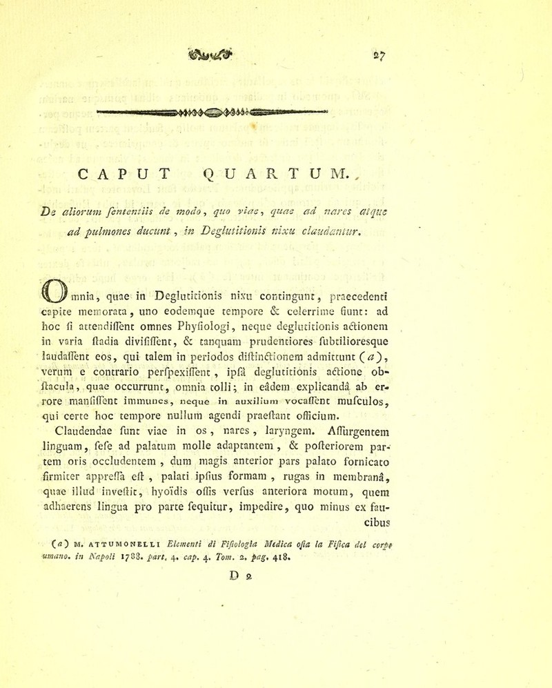 CAPUT Q U A R T U M. , De aliorum fententiis de modo, quo viae, quae ad nares atque ad pulmones ducunt, in Deglutitionis nixu claudantur. C^))mnia, quae in Deglutitionis nixu contingunt, praecedenti capite memorata, uno eodemque tempore & celerrime fiunt: ad hoc fi attendident omnes Phyfiologi, neque deglutitionis actionem in varia fladia divifident, & tanquam prudentiores fubtilioresque laudadent eos, qui talem in periodos didin&ionem admittunt verum e contrario perfpexident , ipfii deglutitionis aftione ob- dacula, quae occurrunt, omnia tolli; in eadem explicanda ab er- rore manfident immunes, neque in auxilium vocaflent mufculos, qui certe hoc tempore nullum agendi praedant officium. Claudendae funt viae in os, nares , laryngem. Adurgentem linguam, fefe ad palatum molle adaptantem , & poderiorem par- tem oris occludentem , dum magis anterior pars palato fornicato firmiter appreda ed , palati ipdus formam , rugas in membrana, quae illud invedit, hyoidis offis verfus anteriora motum, quem adhaerens lingua pro parte fequitur, impedire, quo minus ex fau- cibus (a) m. attumonelli Elementi di Fifologla Medica ofa la Fi fica dei corp umano. in Napoli 1788. part, 4. cap. 4. Toni. 2» %ag, 418. D a