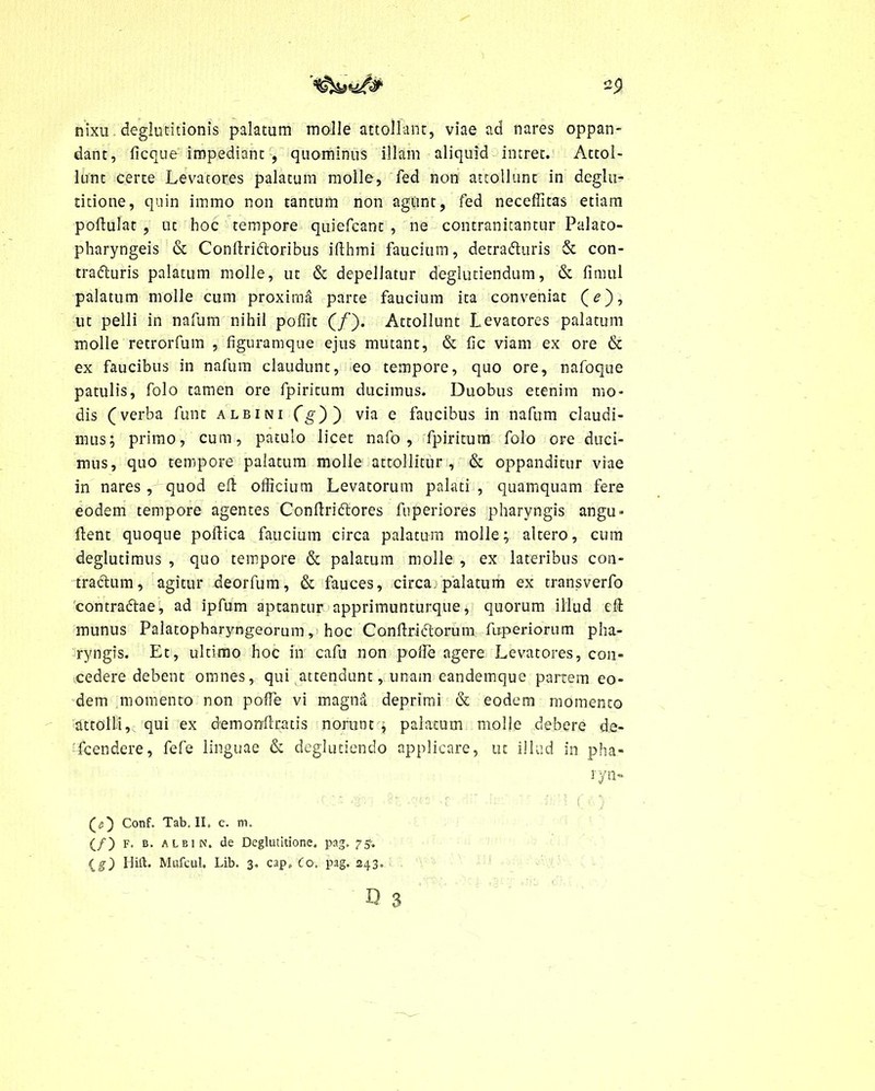 nixu deglutitionis palatum molle attollant, viae ad nares oppan- dant, ficque impediant , quominus illam aliquid intret. Attol- lunt certe Levatores palatura molle, fed non attollunt in deglu- titione, quin immo non tantum non agunt, fed neceffitas etiam poflulat , ut hoc tempore quiefcant , ne contranitantur Palato- pharyngeis & Conflriftoribus ifthmi faucium, detra&uris & con- trafturis palatum molle, ut & depellatur deglutiendum, & fimul palatum molle cum proxima parte faucium ita conveniat (?), ut pelli in nafum nihil poffit (/). Attollunt Levatores palatum molle retrorfum , figuramque ejus mutant, & fic viam ex ore & ex faucibus in nafum claudunt, eo tempore, quo ore, nafoque patulis, folo tamen ore fpiritum ducimus. Duobus etenim mo- dis (verba funt albini Cg')') via e faucibus in nafum claudi- mus; primo, cum, patulo licet nafo , fpiritum folo ore duci- mus, quo tempore palatum molle attollitur, & oppanditur viae in nares, quod eft officium Levatorum palati, quamquam fere eodem tempore agentes Conflriftores fuperiores pharyngis angu- flent quoque poflica faucium circa palatum molle; altero, cum deglutimus , quo tempore & palatum molle , ex lateribus con- traftum, agitur deorfum, & fauces, circa palatum ex transverfo contradtae, ad ipfum aptantur apprimunturque, quorum illud efl munus Palatopharyngeorum, hoc Conflriiflorum fltperiorum pha- ryngis. Et, ultimo hoc in cafu non poffie agere Levatores, con- cedere debent omnes, qui attendunt, unam candemque partem eo- dem momento non poffie vi magnd deprimi & eodem momento attolli, qui ex demonAratis norunt , palatum molle debere de- 'fcendere, fefe linguae & deglutiendo applicare, ut illud in pha- ryn- (D Conf. Tab. II. c. m. (/) F. b. albi N. de Deglutitione, pag, (_g) Ilift. Mufcul. Lib. 3, cap, (o. pag. 243.