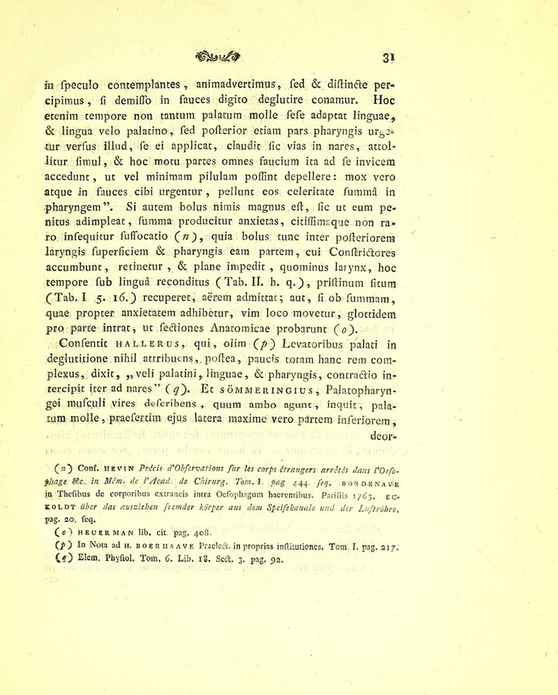 3* ra fpeculo contemplantes, animadvertimus, fed & diftin&e per- cipimus , fi demifTo in fauces digito deglutire conamur. Hoc etenim tempore non tantum palatum molle fefe adaptat linguae^ & lingua velo palatino, fed pofterior etiam pars pharyngis urge* tur verfus illud, fe ei applicat, claudit fic vias in nares, attol- litur fimul, & hoc motu partes omnes faucium ita ad fe invicem accedunt, ut vel minimam pilulam poffint depellere: mox vero atque in fauces cibi urgentur, pellunt eos celeritate fumma in pharyngem”. Si autem bolus nimis magnus eft, fic ut eum pe- nitus adimpleat, fumma producitur anxietas, citiffimsque non ra- ro infequitur fuffocatio (n)9 quia bolus tunc inter pofleriorera laryngis fuperficiem & pharyngis eam partem, cui Conftri&ores accumbunt, retinetur , & plane impedit , quominus larynx, hoc tempore fub lingua reconditus (Tab. II. h. q.), priflinum litum (Tab. I 5. 16.) recuperet, aerem admittat; aut, fi ob fummam, quae propter anxietatem adhibetur, vim loco movetur, glottidem pro parce intrat, ut fediones Anatomicae probarunt (0). Confencit hallerus, qui, olim (/>) Levatoribus palati in deglutitione nihil attribuens,, poflea, paucis totam hanc rem com- plexus, dixit, „ veli palatini, linguae, & pharyngis, contractio in- tercipit i;ter ad nares”(^). Et sommeringius, Palatopharyn- gei mufculi vires defcribens , quum ambo agunt, inquit, pala- tum molle, praeferam ejus latera maxime vero partem inferiorem, deor- (>0 Conf* n E VM n Pricis d'Ob fervat i ons fur les corps itrangers arretds dans l'Oefo- pltage in Mdm, de V /lea d de Chirurg. Tom. I pag 444, feq, bos de na ve ia Thefibus de corporibus extraneis intra Oefophagum haerentibus. Parifiis 1763. ec- KOLDT uber das ausziehen fremder korper aus dem Speifekanale unii der Luftrohre, pag. 20. feq. (0) heuerman lib. cit. pag. 408. (p) In Nota ad h. boer ii a a ve Praelect. in proprias inftitutiones. Tora T. pag. a 17. Elem. Pbyfiol, Tom, 6. Lib. ig. Sect, 3. pag. 92.