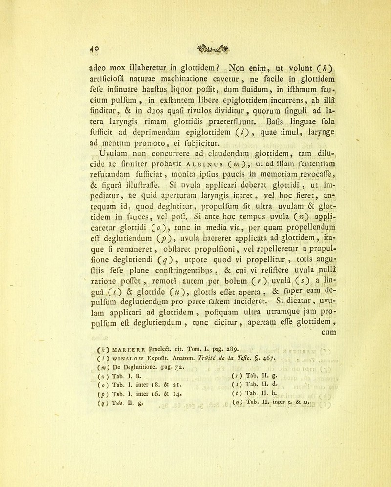 adeo mox illaberetur in glottidem? Non enim, ut volunt artificiofa naturae machinatione cavetur , ne facile in glottidem fefe infinuare haufius liquor poffit, dum fluidum, in iflhmum fau- cium pulfum , in exftantem libere epiglottidem incurrens, ab illa finditur, & in duos quali rivulos dividitur, quorum finguli ad la- tera laryngis rimam glottidis praeterfluunt. Bafis linguae fola fuflicit ad deprimendam epiglottidem (/), quae fimul, larynge ad mentum promoto, ei fubjicitur. Uvulam non concurrere ad claudendam glottidem, tam dilu- cide ac firmiter probavit albinus (?70 > ut ad illam fencentiam refutandam fufiiciat, monita ipfius paucis in memoriam revocafle, & figura illuflrafle. Si uvula applicari deberet glottidi , ut im- pediatur, ne quid aperturam laryngis intret, vel hoc fieret, an- tequam id, quod deglutitur, propulfum fit ultra uvulam & glot- tidem in fauces, vel poli. Si ante hoc tempus uvula appli- caretur glottidi O), tunc media via, per quam propellendum efl: deglutiendum (/>), uvula haereret applicata ad glottidem, ita- que fi remaneret , obfiaret propulfioni, vel repelleretur a propul- fione deglutiendi (0) , utpote quod vi propellitur , totis angu- ftiis fefe plane conftringentibus , & cui vi refiflere uvula null& ratione poflet , remota autem per bolum (r) uvula (O a lin- gua O) & glottide 00’ glottis eflet aperta, & fuper eam de- pulfum deglutiendum pro parte falcem incideret. Si dicatur, uvu- lam applicari ad glottidem , poftquain ultra utramque jam pro- pulfum eft deglutiendum , tunc dicitur, apertam efle glottidem , cum (£) MARHERR PraeleA. cit. Tom. I. pag. 289. (/) winslow Expolit. Anatom. Traiti de la Tejle. §. 467. (m) De Deglutitione, pag. 72. <9 ) Tab I. 8. (0) Tab. I. inter 18. & 21. (p) Tab. I. inter 16. & 14. (?) Tab. II. g. (r) Tab. II. g. (s) Tab. II. d. (t) Tab. II. h. («) Tab. II. infer f. & u.