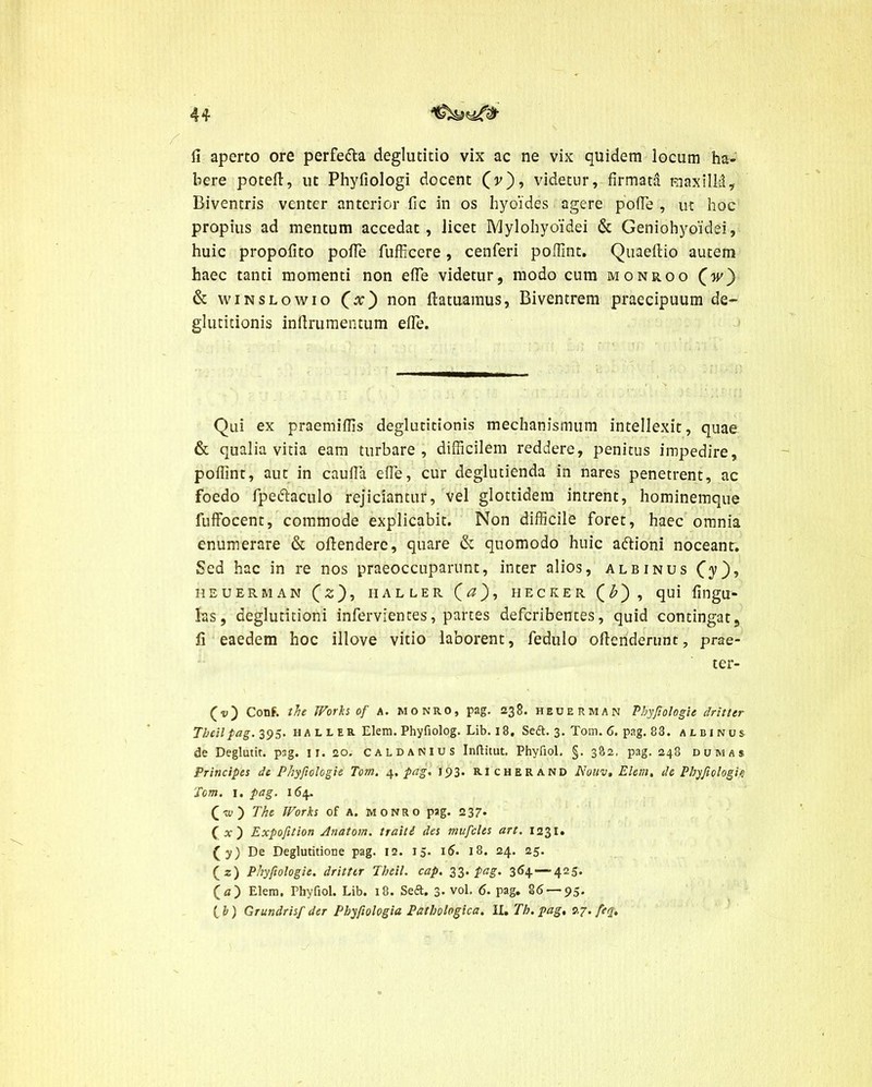 fi aperto ore perfedta deglutitio vix ac ne vix quidem locum ha- bere potefi, ut Phyfiologi docent (v), videtur, firmata roaxilM, Biventris venter anterior fic in os hyoides agere pofie , ut hoc propius ad mentum accedat, licet Mylohyoidei & Geniohyoidei, huic propofito pofie fufficcre, cenferi pofiint. Quaefiio autem haec tanti momenti non efie videtur, modo cum monroo (w) & winslowio (x) non ftatuamus, Biventrem praecipuum de- glutitionis inftrumentum efie. Qui ex praemifils deglutitionis mechanismum intellexit, quae & qualia vitia eam turbare, difficilem reddere, penitus impedire, pofiint, aut in caufia efie, cur deglutienda in nares penetrent, ac foedo fpeftaculo rejiciantur, vel glottidem intrent, hominemque fuffocent, commode explicabit. Non difficile foret, haec omnia enumerare & oftendere, quare & quomodo huic aftioni noceant. Sed hac in re nos praeoccuparunt, inter alios, albinus Cy), HEUERMAN (2), HALLER Ca)r HECKER (£), qui fingU- las, deglutitioni infervientes, partes defcribentes, quid contingat, fi eaedem hoc illove vitio laborent, fedulo ofienderunt, prae- ter- (v) Conf. the Works of a. monro, pag. 238. heuerman Phyftologie dritttr Theilpag. 395. h a l l er Elem. Phyfiolog. Lib. 18. Seft. 3. Tom. 6. pag. 83. albinus de Deglutit. p3g. 11. 20. caldanius Inftitut. Phyfiol. §. 382, pag. 248 dum as Principes de Phyftologie Tom. 4. pag* 193* RIcherand Noiiv, Elem. de Phyfiologi<5 Tom. 1. pag. 164. (w) The Works of A. monro pag. 237. (1) Expofition Anatom. traiti des muficles art. 1231» (y) De Deglutitione pag. 12. 15. 16. 18. 24. 25. (2) Phyftologie. dritttr Theil. cap. 33- Pa§- 364 — 425> (a) Elem. Phyfiol. Lib. 18. Seft. 3. vol. 6. pag. §6 — 95. ( b) Grundrisf der Phyfiologia Pathologica. II. Th. pag, 27. feq.