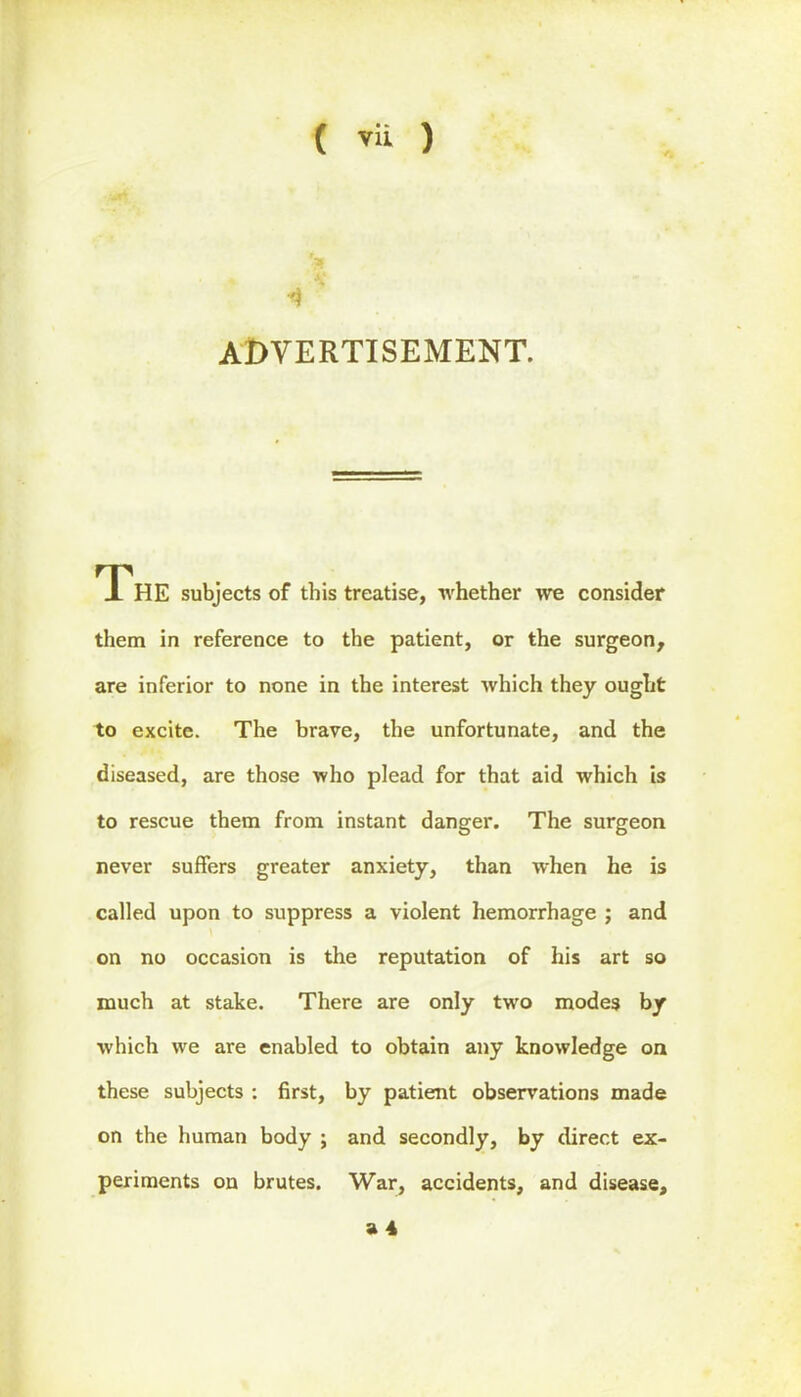 4 ADVERTISEMENT. THE subjects of this treatise, -whether we consider them in reference to the patient, or the surgeon, are inferior to none in the interest which they ought to excite. The brave, the unfortunate, and the diseased, are those who plead for that aid which is to rescue them from instant danger. The surgeon never suffers greater anxiety, than when he is called upon to suppress a violent hemorrhage ; and on no occasion is the reputation of his art so much at stake. There are only two modes by which we are enabled to obtain any knowledge on these subjects : first, by patient observations made on the human body ; and secondly, by direct ex- periments on brutes. War, accidents, and disease,