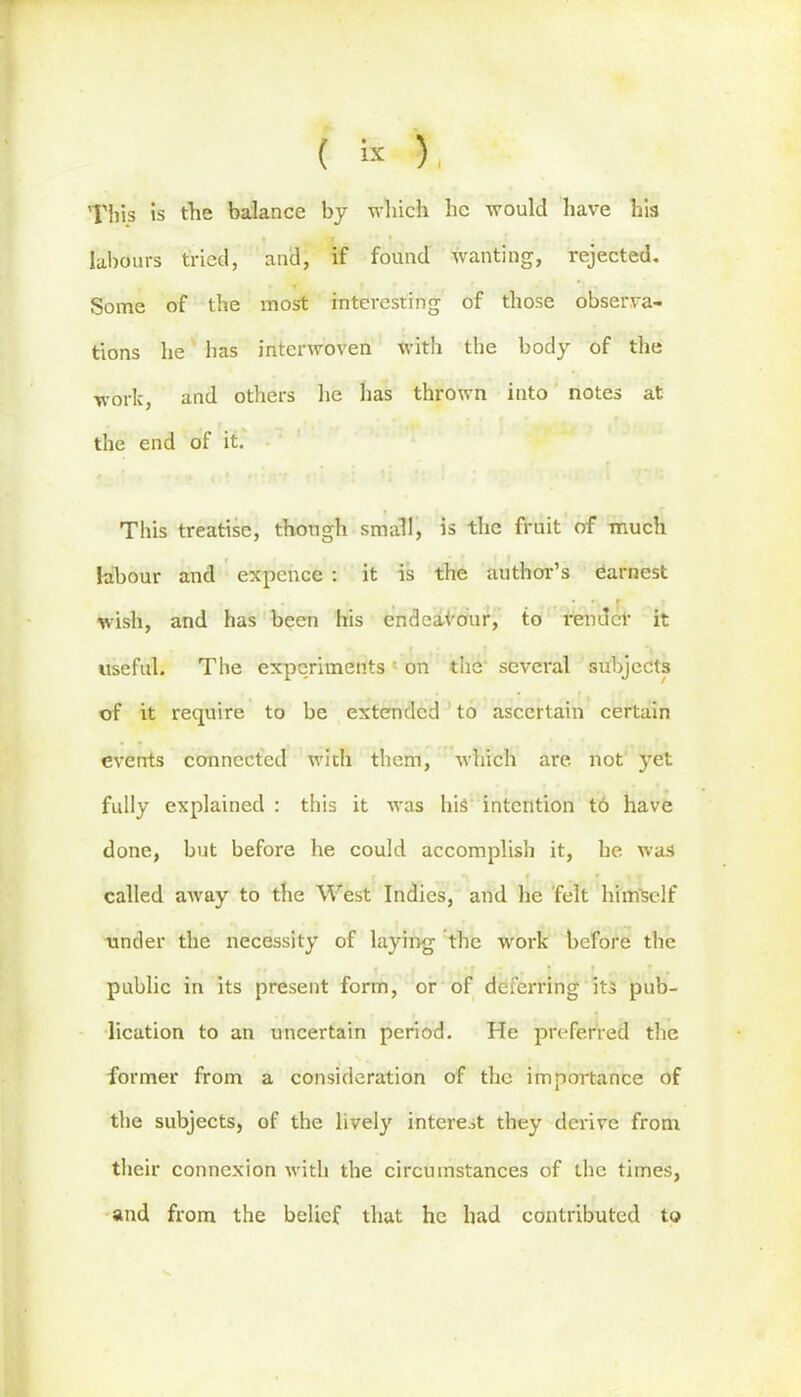 ( sx y, This is the balance by which he would have his labours tried, and, if found wanting, rejected. Some of the most interesting of those observa- tions he has interwoven with the body of the work, and others he has thrown into notes at the end of it. This treatise, though small, is the fruit of much labour and expcnce : it is the author’s earnest wish, and has been his endeavour, to render it useful. The experiments on the several subjects of it require to be extended to ascertain certain events connected with them, which are. not yet fully explained : this it was his intention t6 have done, but before he could accomplish it, he was called away to the West Indies, and he felt himself under the necessity of laying the work before the r, | < ' * . I *■.. .*• public in its present form, or of deferring its pub- lication to an uncertain period. He preferred the former from a consideration of the importance of the subjects, of the lively interest they derive from their connexion with the circumstances of the times, and from the belief that he had contributed to