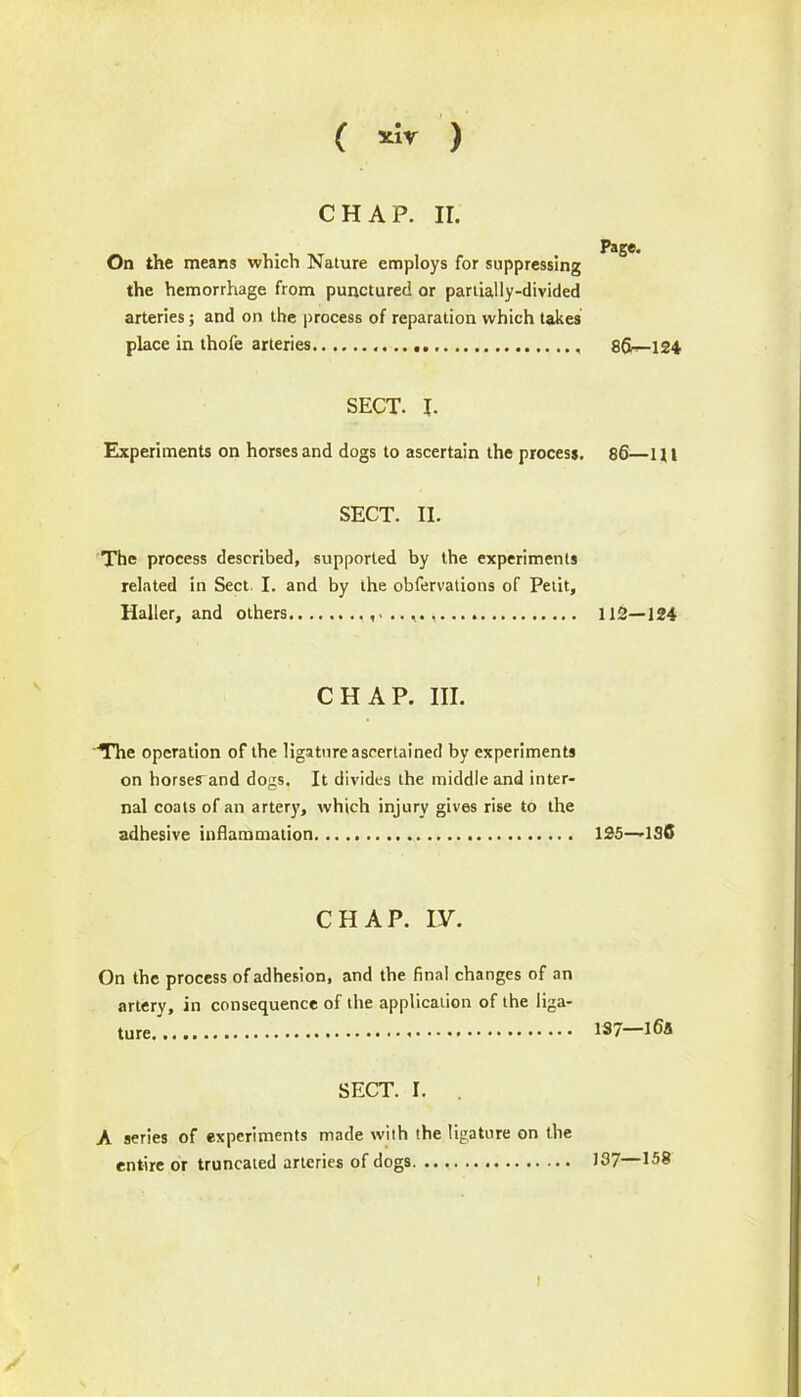 ( *;* ) CHAP. It. On the means which Nature employs for suppressing the hemorrhage from punctured or partially-divided arteries; and on the process of reparation which takes place in thofe arteries SECT. I. Experiments on horses and dogs to ascertain the process. SECT. II. The process described, supported by the experiments related in Sect I. and by the obfervations of Petit, Haller, and others CHAP. III. The operation of the ligature ascertained by experiments on horses and dogs. It divides the middle and inter- nal coats of an artery, which injury gives rise to the adhesive inflammation CHAP. IV. On the process of adhesion, and the final changes of an artery, in consequence of the application of the liga- ture SECT. I. A series of experiments made with the ligature on the entire or truncated arteries of dogs t Page. 86—124 86— 1U 112—124 125—ISC 137—i6a 137—158
