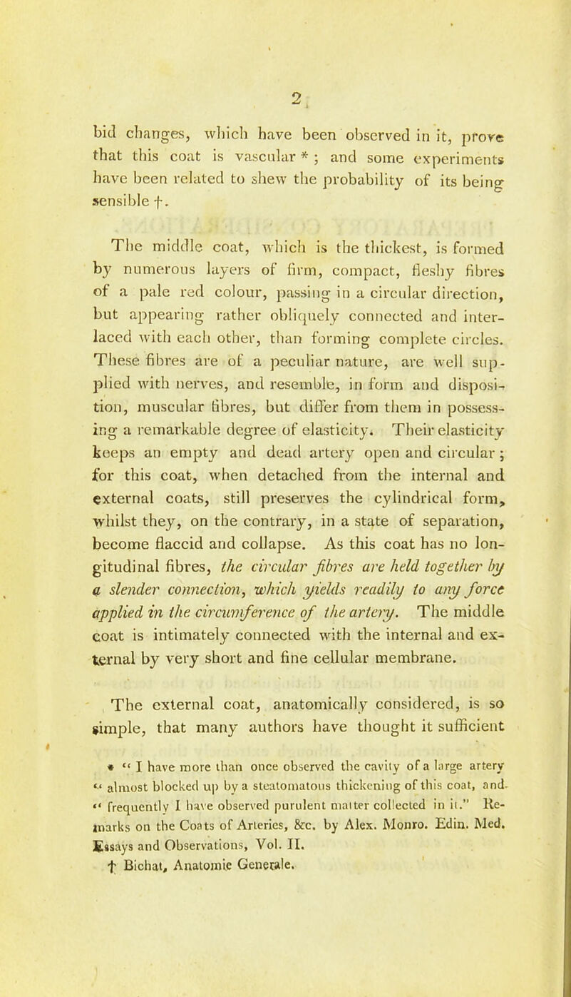 bid changes, which have been observed in it, prove that this coat is vascular * ; and some experiments have been related to shew the probability of its being sensible f. The middle coat, which is the thickest, is formed by numerous layers of firm, compact, fleshy fibres of a pale red colour, passing in a circular direction, but appearing rather obliquely connected and inter- laced with each other, than forming complete circles. These fibres are of a peculiar nature, are well sup- plied with nerves, and resemble, in form and disposi- tion, muscular fibres, but differ from them in possess- ing a remarkable degree of elasticity* Their elasticity keeps an empty and dead artery open and circular; for this coat, when detached from the internal and external coats, still preserves the cylindrical form, whilst they, on the contrary, in a state of separation, become flaccid and collapse. As this coat has no lon- gitudinal fibres, the circular fibres are held, together by a slender connection, which yields readily to any force applied in the circumference of the artery. The middle coat is intimately connected with the internal and ex- ternal by very short and fine cellular membrane. The external coat, anatomically considered, is so simple, that many authors have thought it sufficient * “ I have more than once observed the cavily of a large artery «.< almost blocked u|> by a steatomatons thickening of this coat, and- “ frequently I have observed purulent maiter collected in it.” Re- marks on the Coats of Arteries, 8cc. by Alex. Monro. Edin. Med. Essays and Observations, Vol. II. t Bichat, Anatomie Gcnerale.