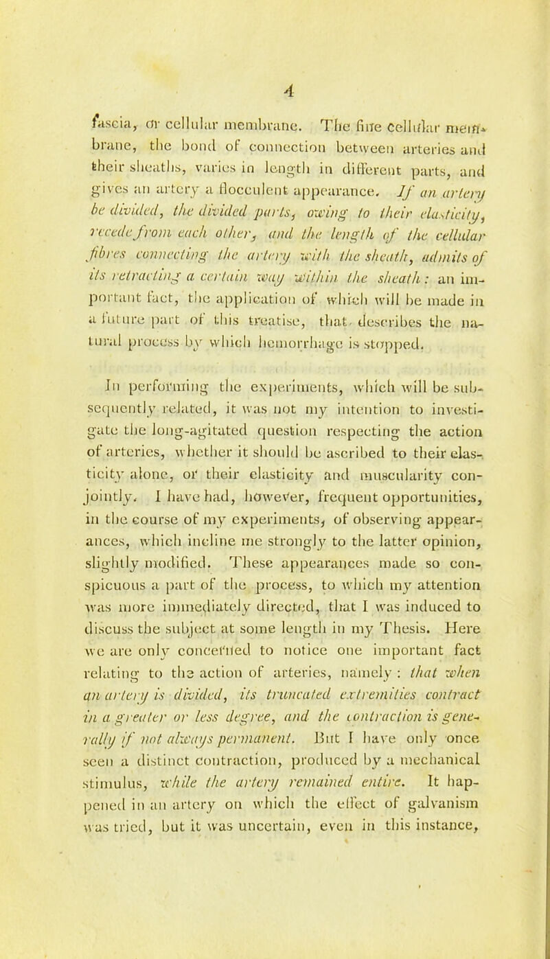 fascia, or cellular membrane. The fine Cellular mein* brane, the bond of connection between arteries and their sheaths, varies in length in different parts, and gives an artery a floceulent appearance. If an artery be divided, the divided parts, owing to their elasticity, recede from each other, and the length of the cellular fibres connecting the artery with the sheath, admits of its retracting a certain way within, the sheath: an im- portant fact, the application of which will lie made in a future part of this treatise, that describes the na- tural process by which hemorrhage is stopped. In performing the experiments, which will be sub- sequently related, it was not my intention to investi- gate the long-agitated question respecting the action of arteries, whether it should be ascribed to their elas- ticity alone, or their elasticity and muscularity con- jointly. I have had, however, frequent opportunities, in the course of my experiments, of observing appear- ances, which incline me strongly to the latter opinion, slightly modified. These appearances made so con- spicuous a part of the process, to which my attention was more immediately directed, that I was induced to discuss the subject at some length in my Thesis. Here we are onlv concerned to notice one important fact relating to the action of arteries, namely : that when an artery is divided, its truncated extremities contract in a greater or less degree, and the contraction is gene* rally if not always permanent. But I have only once seen a distinct contraction, produced by a mechanical stimulus, while the artery remained entire. It hap- pened in an artery on which the effect of galvanism was tried, but it was uncertain, even in this instance.