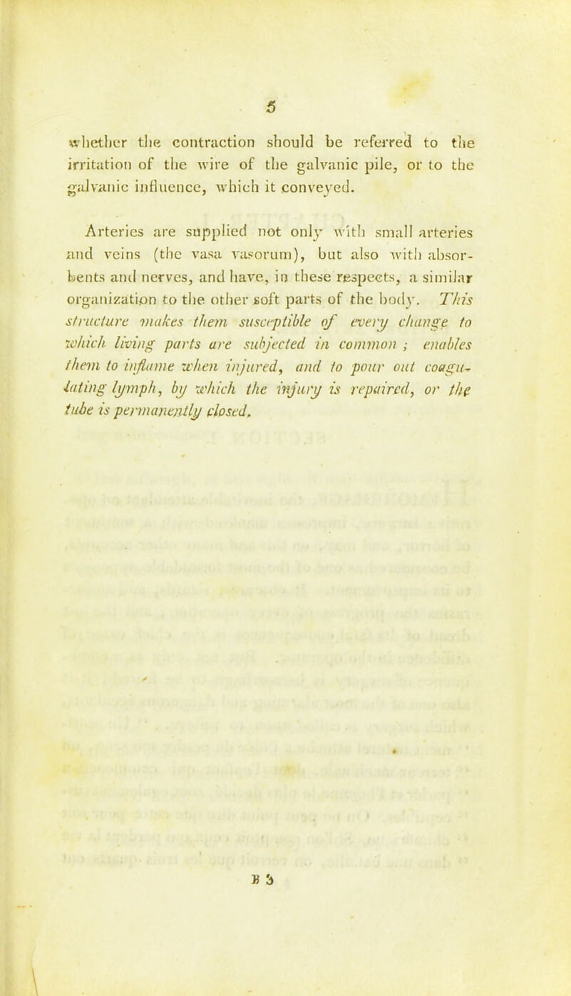whether the contraction should be referred to the irritation of the wire of the galvanic pile, or to the galvanic influence, which it conveyed. Arteries are supplied not only with small arteries and veins (the vasa vasorum), but also with absor- bents and nerves, and have, in these respects, a similar organization to the other soft parts of the body. This structure makes them susceptible of every change to which living parts are subjected in common ; enables them to inflame when injured, and to pour out coagu~ ■luting lymph, by which the injury is repaired, or the tube is permanently closed. H 3
