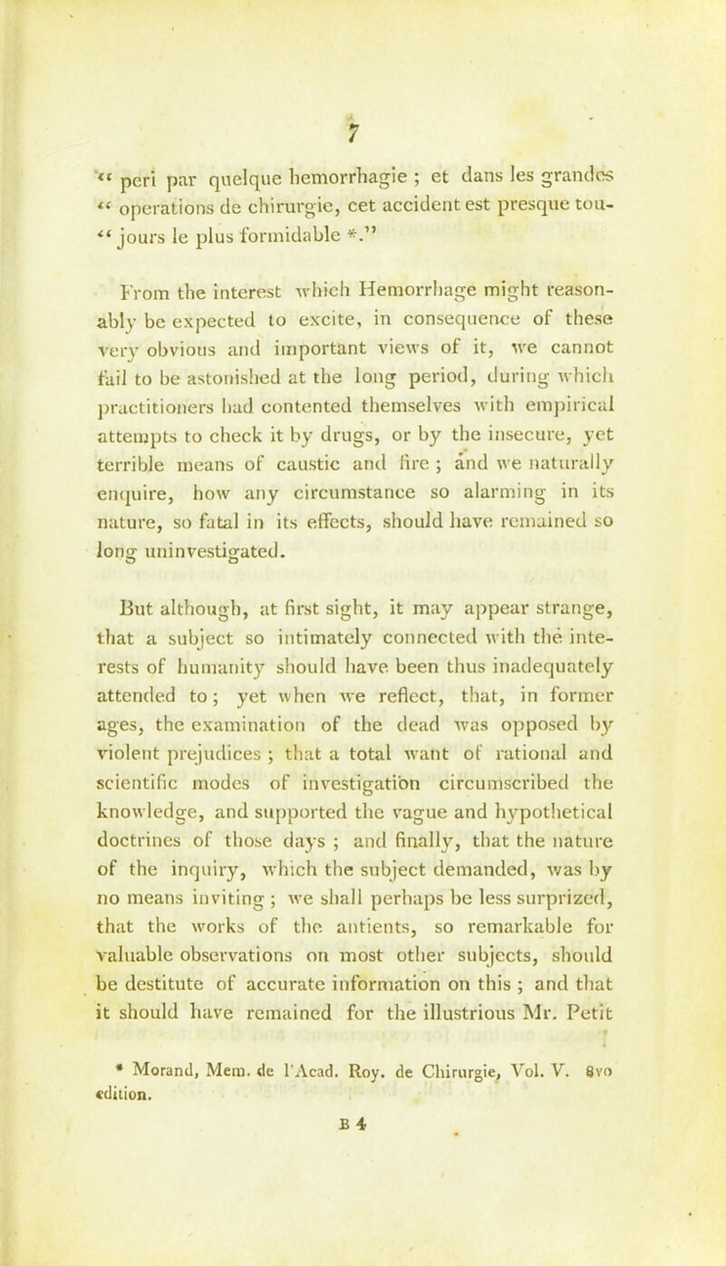 “ peri par quelque liemorrhagie ; et dans Ies grandcs “ operations de chirurgie, cet accident est presque tou- il jours le plus formidable From the interest which Hemorrhage might reason- ably be expected to excite, in consequence of these very obvious and important views of it, we cannot fail to be astonished at the long period, during which practitioners had contented themselves with empirical attempts to check it by drugs, or by the insecure, yet terrible means of caustic and lire ; and we naturally enquire, how any circumstance so alarming in its nature, so fatal in its effects, should have remained so long uuinvestigated. But although, at first sight, it may appear strange, that a subject so intimately connected with the inte- rests of humanity should have been thus inadequately attended to; yet when we reflect, that, in former ages, the examination of the dead was opposed by violent prejudices ; that a total want of rational and scientific modes of investigation circumscribed the knowledge, and supported the vague and hypothetical doctrines of those days ; and finally, that the nature of the inquiry, which the subject demanded, was by no means inviting ; we shall perhaps be less surprized, that the works of the antients, so remarkable for valuable observations on most other subjects, should be destitute of accurate information on this ; and that it should have remained for the illustrious Mr. Petit * Morand, Mem. de l’Acad. Roy. de Chirurgie, Vol. V. 8vo edition.