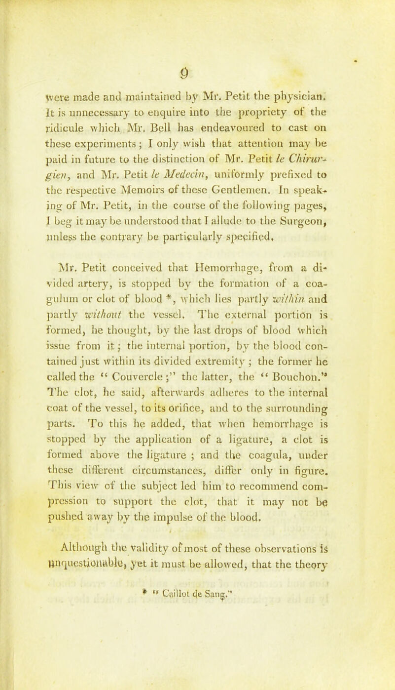 were made and maintained by Mi*. Petit the physician. It is unnecessary to enquire into the propriety of the ridicule which Mr. Bell has endeavoured to cast on these experiments; I only wish that attention may he paid in future to the distinction of Mr. Petit le Chirur- gic/i, and I\Ir. Petit le Medechi, uniformly prefixed to the respective Memoirs of these Gentlemen. In speak- ing- of Mr. Petit, in the course of the following pages, I beg it may be understood that I allude to the Surgeon, unless the contrary be particularly specified. Mr. Petit conceived that Hemorrhage, from a di- vided artery, is stopped by the formation of a coa- gulum or clot of blood *, which lies partly within and partly without the vessel. The external portion is formed, he thought, by the last drops of blood which issue from it j the internal portion, by the blood con- tained just within its divided extremity ; the former he called the “ Couverclethe latter, the “ Bouchon.’* The clot, he said, afterwards adheres to the internal coat of the vessel, to its orifice, and to the surrounding parts. To this he added, that when hemorrhage is stopped by the application of a ligature, a clot is formed above the ligature ; and the coagula, under these different circumstances, differ only in figure. This view of the subject led him to recommend com- pression to support the clot, that it may not be pushed away by the impulse of the blood. t Although the validity of most of these observations is Unquestionable, yet it must be allowed, that the theory * CY.illot eje Sang.”