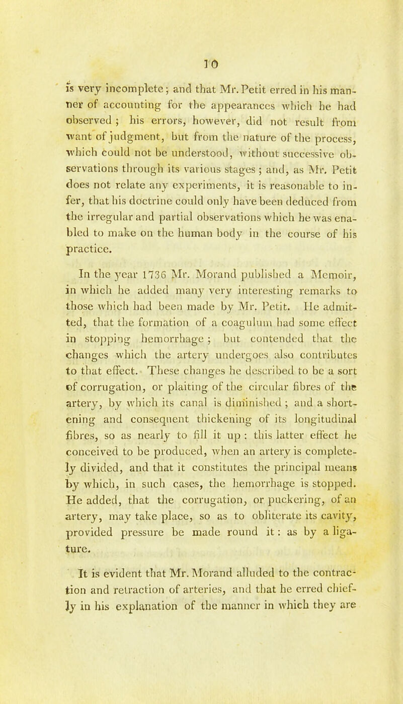 is very incomplete; and that Mr.Petit erred in his man- ner of accounting for the appearances which he had observed ; his errors, however, did not result from want of judgment, but from the nature of the process, which could not be understood, without successive ob- servations through its various stages ; and, as Mr. Petit does not relate any experiments, it is reasonable to in- fer, that his doctrine could only have been deduced from the irregular and partial observations which he was ena- bled to make on the human body in the course of his practice. In the year 1736 Mr. Morand published a Memoir, in which he added many very interesting remarks to those which had been made by Mr. Petit. He admit- ted, that the formation of a coagulum had some effect in stopping hemorrhage ; but contended that the changes which the artery undergoes also contributes to that effect. These changes he described to be a sort of corrugation, or plaiting of the circular fibres of the artery, by which its canal is diminished ; and a short- ening and consequent thickening of its longitudinal fibres, so as nearly to fill it up : this latter effect he conceived to be produced, Avhen an artery is complete- ly divided, and that it constitutes the principal means by which, in such cases, the hemorrhage is stopped. He added, that the corrugation, or puckering, of an artery, may take place, so as to obliterate its cavity, provided pressure be made round it: as by a liga- ture. It is evident that Mr. Morand alluded to the contrac- tion and retraction of arteries, and that he erred chief- ly in his explanation of the manner in which they are