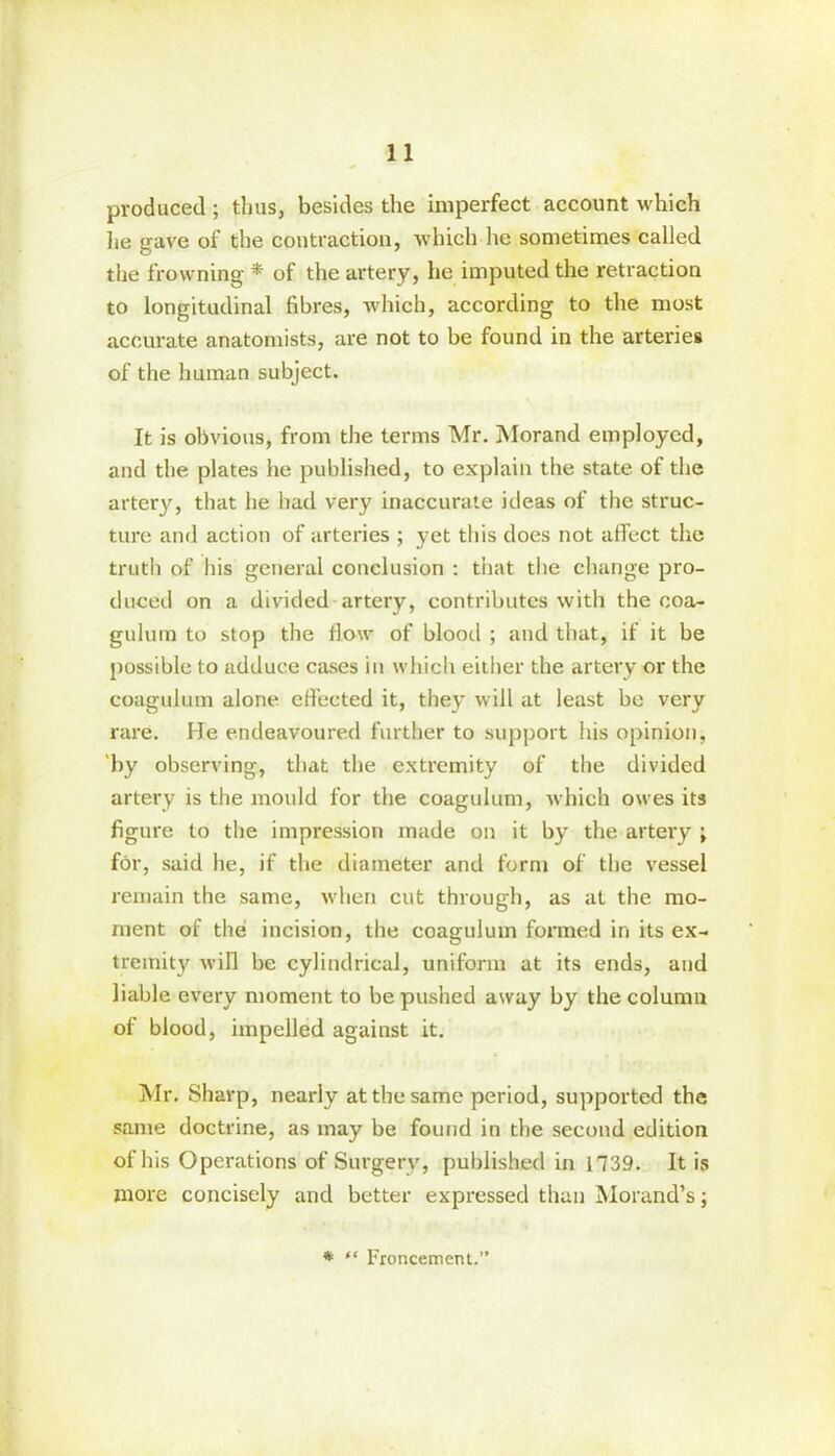 produced ; thus, besides the imperfect account which he gave of the contraction, which lie sometimes called the frowning * of the artery, he imputed the retraction to longitudinal fibres, which, according to the most accurate anatomists, are not to be found in the arteries of the human subject. It is obvious, from the terms Mr. Morand employed, and the plates he published, to explain the state of the artery, that he had very inaccurate ideas of the struc- ture and action of arteries ; yet this does not affect the truth of his general conclusion : that the change pro- duced on a divided artery, contributes with the eoa- gulum to stop the flow of blood ; and that, if it be possible to adduce cases in which either the artery or the coagulum alone effected it, they will at least be very rare. He endeavoured further to support his opinion, by observing, that the extremity of the divided artery is the mould for the coagulum, which owes its figure to the impression made on it by the artery ; for, said he, if the diameter and form of the vessel remain the same, when cut through, as at the mo- ment of the incision, the coagulum formed in its ex- tremity will be cylindrical, uniform at its ends, and liable every moment to be pushed away by the column of blood, impelled against it. Mr. Sharp, nearly at the same period, supported the same doctrine, as may be found in the second edition of his Operations of Surgery, published in 1739. It is more concisely and better expressed than Morand’s; * “ Froncement.”
