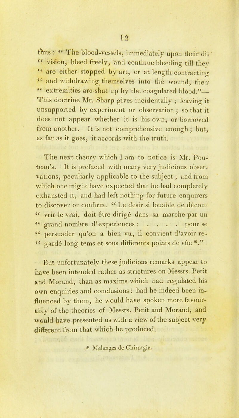 thus: “ The blood-vessels, immediately upon their di- “ vision, bleed freely, and continue bleeding till thev “ are either stopped by art, or at length contracting “ and withdrawing themselves into the wound, their “ extremities are shut up by the coagulated blood.”— This doctrine Mr. Sharp gives incidentally ; leaving it unsupported by experiment or observation ; so that it does not appear whether it is his own, or borrowed from another. It is not comprehensive enough ; but, as far as it goes, it accords with the truth. The next theory which I am to notice is Mr. Pou- tcau’s. It is prefaced with many very judicious obser- vations, peculiarly applicable to the subject; and from which one might have expected that he had completely exhausted it, and had left nothing for future enquirers to discover or confirm. “ Le desir si louable de decou- “ vrir le vrai, doit etre dirige dans sa marche par un <c grand nombre d’experiences : .... pour se “ persuader qu’on a bien vu, il convient d’avoir re- “ garde long terns et sous differents points de vue But unfortunately these judicious remarks appear to have been intended rather as strictures on Messrs. Petit and Morand, than as maxims which had regulated his own enquiries and conclusions: had he indeed been in- fluenced by them, he would have spoken more favour- ably of the theories of Messrs. Petit and Morand, and would have presented us with a view of the subject very different from that which he produced. * Melanges de Chinugie,
