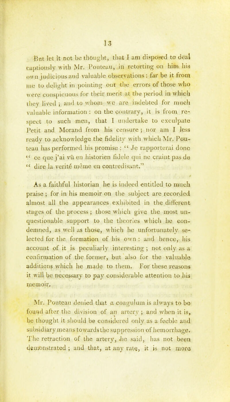 ftnt let It not be thought, that I am disposed to deal captiously with Mr. Pouteuu, in retorting on him his own judicious and valuable observations: far be it front me to delight in pointing out the errors of those who were conspicuous for their merit at the period in which they lived ; and to whom we are indebted for much valuable information : on the contrary, it is from re- spect to such men, that I undertake to exculpate Petit and Morand from his censure ; nor am I less ready to acknowledge the fidelity with which Mr. Pou- teau has performed his promise : “ Je rapporterai done “ ce que j’ai vft en historien fidele qui ne craintpasde “ dire la verity meme en contredisant.” f As a faithful historian he is indeed entitled to much praise ; for in his memoir on the subject are recorded almost all the appearances exhibited in the different stages of the process; those which give the most un- questionable support to the theories which he con- demned, as well as those, which he unfortunately se- lected for the formation of his own : and hence, his account of it is peculiarly interesting ; not only as a confirmation of the former, but also for the valuable additions which he made to them. For these reasons it will be necessary to pay considerable attention to his memoir. Mr. Pouteau denied that a coagulum is always to be found after the division of an artery ; and when it is, he thought it should be considered only as a feeble and subsidiary means towards t^e suppression of hemorrhage. 'Fhe retraction of the artery, .lie said, has not been demonstrated ; and that, at any rate, it is not more