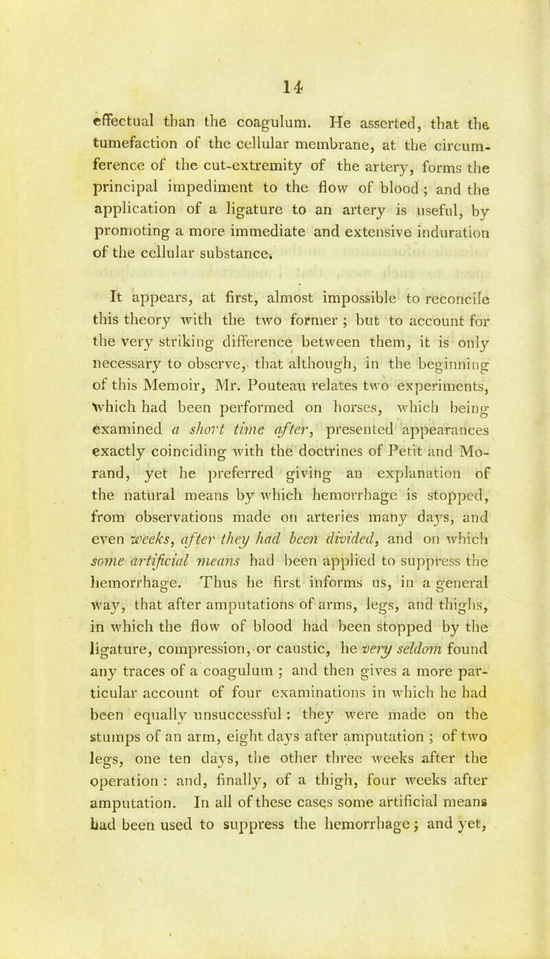 effectual than the coagulum. He asserted, that the tumefaction of the cellular membrane, at the circum- ference of the cut-extremity of the artery, forms the principal impediment to the flow of blood; and the application of a ligature to an artery is useful, by promoting a more immediate and extensive induration of the cellular substancei It appears, at first, almost impossible to reconcile this theory with the two former ; but to account for the very striking difference between them, it is only necessary to observe, that although, in the beginning of this Memoir, Mr. Pouteau relates two experiments, Which had been performed on horses, which being examined a short time after, presented appearances exactly coinciding with the doctrines of Petit and Mo- rand, yet he preferred giving an explanation of the natural means by which hemorrhage is stopped, from observations made on arteries many days, and even weeks, after they had been divided, and on which some artificial means had been applied to suppress the hemorrhage. Thus he first informs us, in a general way, that after amputations of arms, legs, and thighs, in which the flow of blood had been stopped by the ligature, compression, or caustic, he very seldom found any traces of a coagulum ; and then gives a more par- ticular account of four examinations in which he had been equally unsuccessful: they were made on the stumps of an arm, eight days after amputation ; of two legs, one ten days, the other three weeks after the operation : and, finally, of a thigh, four weeks after amputation. In all of these cases some artificial means had been used to suppress the hemorrhage; and yet,