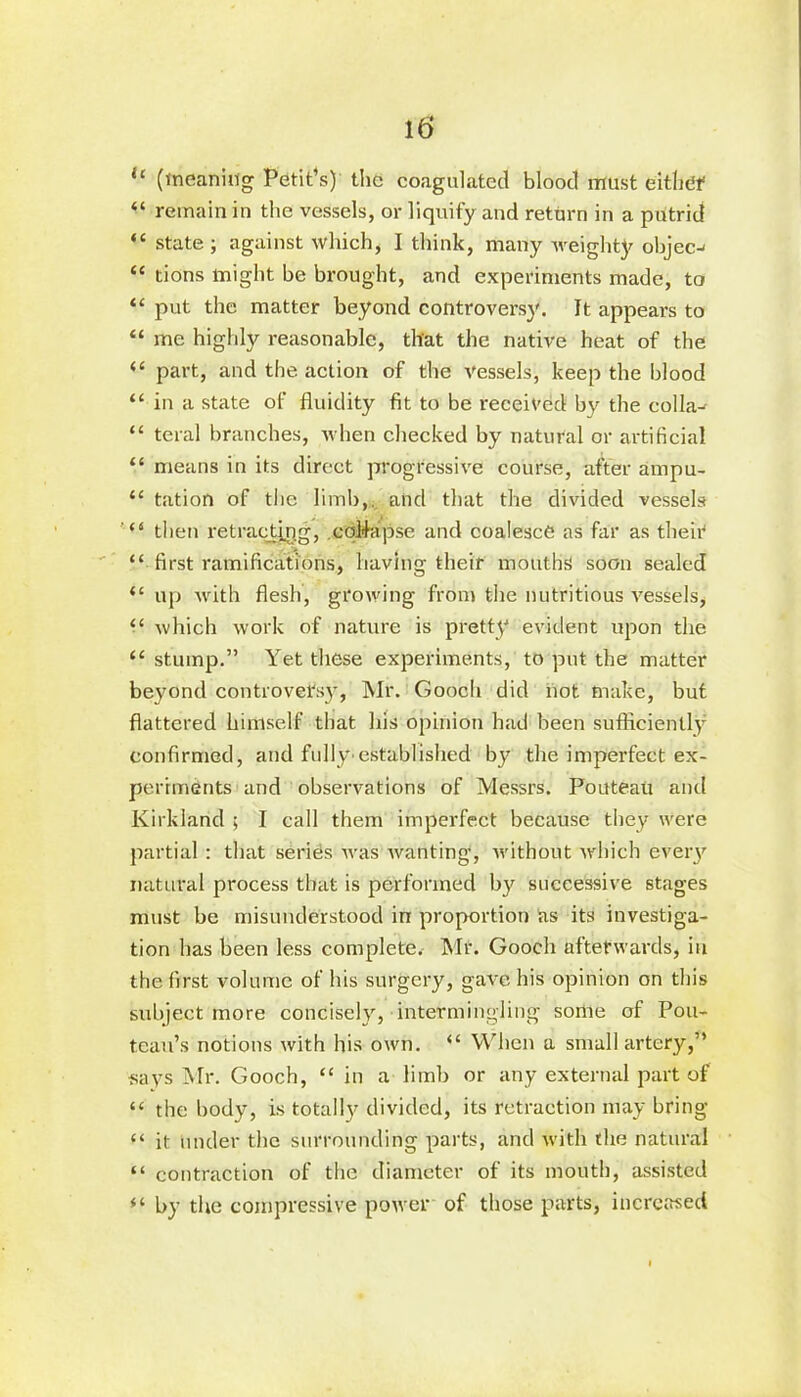 “ (meaning Petit’s) the coagulated blood must either “ remain in the vessels, or liquify and return in a putrid “ state; against which, I think, many weighty objec-' “ tions might be brought, and experiments made, to “ put the matter beyond controversy. It appears to “ me highly reasonable, that the native heat of the “ part, and the action of the vessels, keep the blood “ in a state of fluidity fit to be received by the collar “ teral branches, when checked by natural or artificial “ means in its direct progressive course, after ampu- “ tation of the limb,, and that the divided vessels then retracting, coMapse and coalesce as far as their1 “ first ramifications, having their mouths soon sealed “ up with flesh, growing from the nutritious vessels, “ which work of nature is pretty evident upon the “ stump.” Yet these experiments, to put the matter beyond controversy, Mr. Gooch did not make, but flattered himself that his opinion had been sufficiently confirmed, and fully established by the imperfect ex- periments and observations of Messrs. Pouteau and Kirkland ; I call them imperfect because they were partial: that series was wanting1, without which every natural process that is performed by successive stages must be misunderstood in proportion as its investiga- tion has been less complete. Mr. Gooch afterwards, in the first volume of his surgery, gave his opinion on this subject more concisely, intermingling some of Pou- tcau’s notions with his own. “ When a small artery,” ■says Mr. Gooch, “ in a limb or any external part of “ the body, is totally divided, its retraction may bring “ it under the surrounding parts, and with the natural “ contraction of the diameter of its mouth, assisted “ by the compressive power of those parts, increased