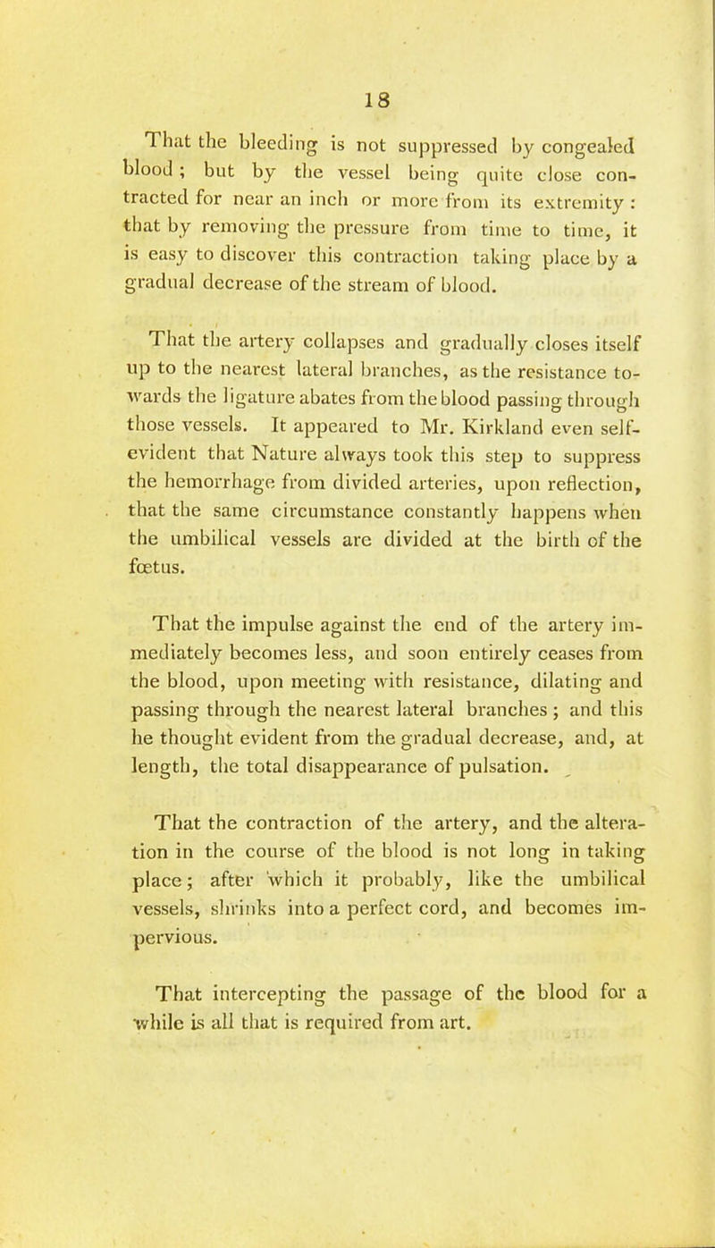That the bleeding is not suppressed by congealed blood ; but by the vessel being quite close con- tracted for near an inch or more from its extremity : that by removing the pressure from time to time, it is easy to discover this contraction taking place by a gradual decrease of the stream of blood. That the artery collapses and gradually closes itself up to the nearest lateral branches, as the resistance to- wards the ligature abates from the blood passing through those vessels. It appeared to Mr. Kirkland even self- evident that Nature always took this step to suppress the hemorrhage from divided arteries, upon reflection, that the same circumstance constantly happens when the umbilical vessels are divided at the birth of the foetus. That the impulse against the end of the artery im- mediately becomes less, and soon entirely ceases from the blood, upon meeting with resistance, dilating and passing through the nearest lateral branches ; and this he thought evident from the gradual decrease, and, at length, the total disappearance of pulsation. That the contraction of the artery, and the altera- tion in the course of the blood is not long in taking place; after which it probably, like the umbilical vessels, shrinks into a perfect cord, and becomes im- pervious. That intercepting the passage of the blood for a while is all that is required from art.