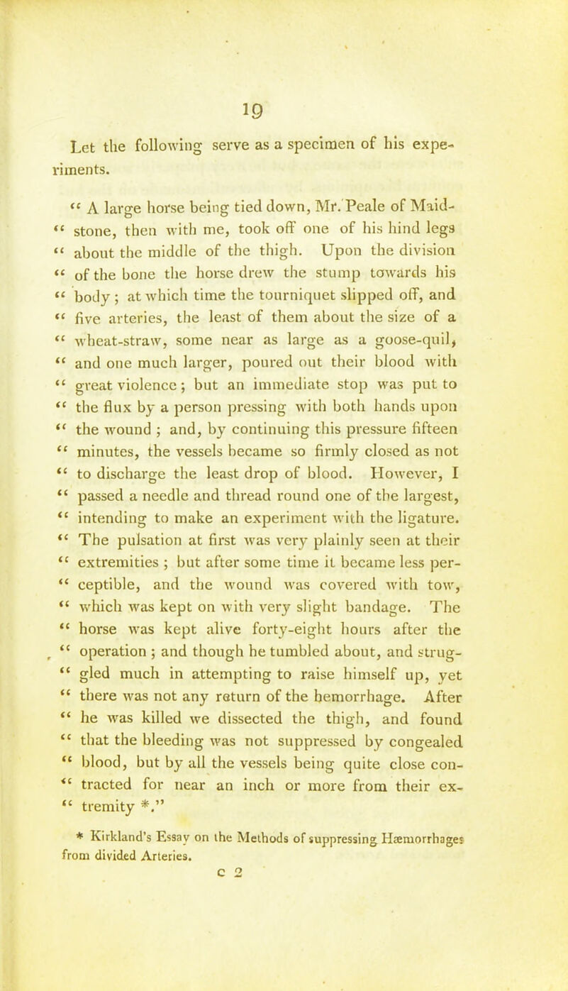 Let the following serve as a specimen of his expe- riments. “ A large horse being tied down, Mr. Peale of Maid- “ stone, then with me, took off one of his hind legs “ about the middle of the thigh. Upon the division “ of the bone the horse drew the stump towards his “ body ; at which time the tourniquet slipped off, and “ five arteries, the least of them about the size of a “ wheat-straw, some near as large as a goose-quil, “ and one much larger, poured out their blood with “ great violence; but an immediate stop was put to “ the flux by a person pressing with both hands upon “ the wound ; and, by continuing this pressure fifteen “ minutes, the vessels became so firmly closed as not “ to discharge the least drop of blood. However, I “ passed a needle and thread round one of the largest, “ intending to make an experiment with the ligature. “ The pulsation at first was very plainly seen at their <c extremities ; but after some time it became less per- “ ceptible, and the wound was covered with tow, “ which was kept on with very slight bandage. The “ horse was kept alive forty-eight hours after the , “ operation ; and though he tumbled about, and strug- “ gled much in attempting to raise himself up, yet “ there was not any return of the hemorrhage. After “ he was killed we dissected the thigh, and found “ that the bleeding was not suppressed by congealed “ blood, but by all the vessels being quite close con- tracted for near an inch or more from their ex- “ tremity * Kirkland’s Essay on ihe Methods of suppressing Haemorrhages from divided Arteries.