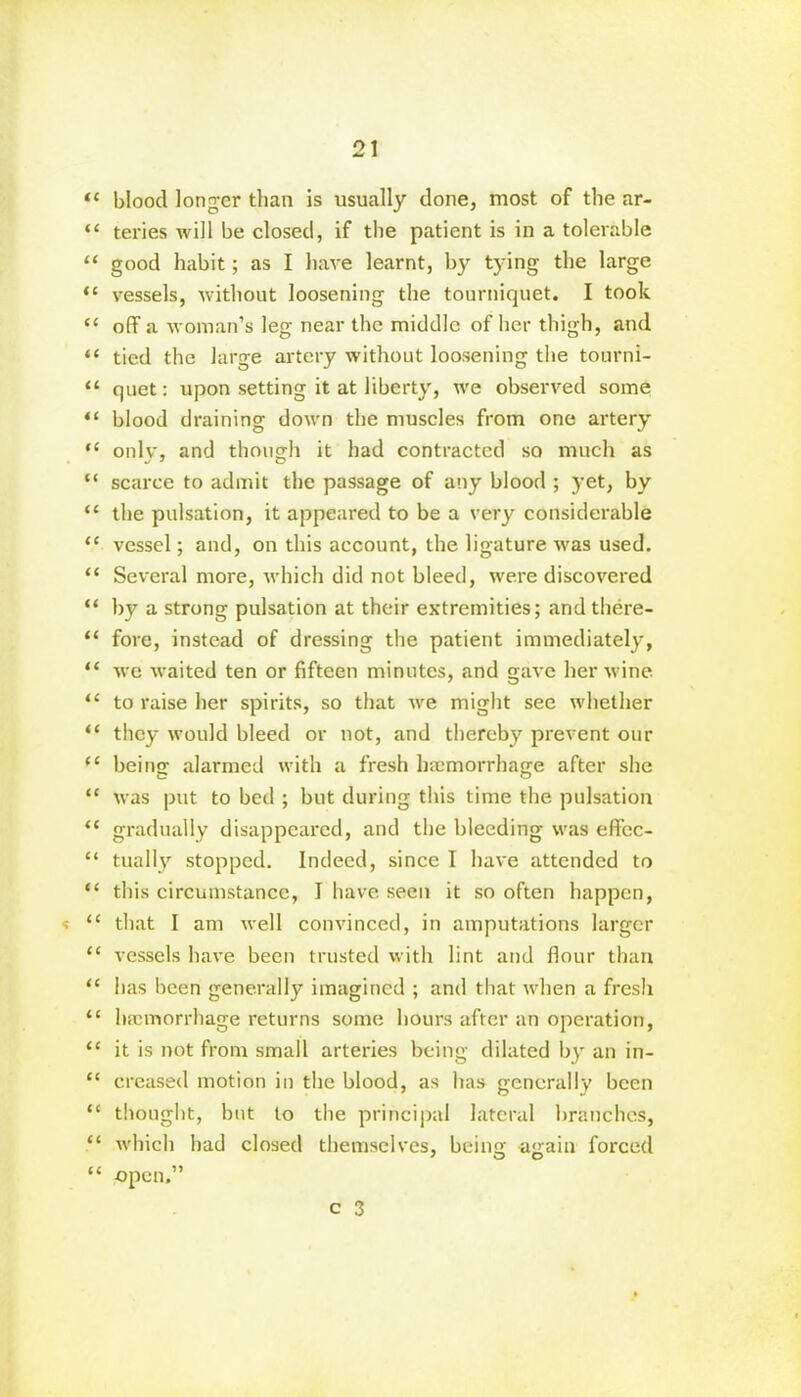 “ blood longer than is usually done, most of the ar- “ teries will be closed, if the patient is in a tolerable “ good habit; as I have learnt, by tying the large “ vessels, without loosening the tourniquet. I took <c off a woman’s leg near the middle of her thigh, and “ tied the large artery without loosening the tourni- “ quet: upon setting it at liberty, we observed some “ blood draining down the muscles from one artery “ only, and though it had contracted so much as “ scarce to admit the passage of any blood ; yet, by “ the pulsation, it appeared to be a very considerable “ vessel; and, on this account, the ligature was used. “ Several more, which did not bleed, were discovered “ by a strong pulsation at their extremities; andthere- “ fore, instead of dressing the patient immediately, “ we waited ten or fifteen minutes, and gave her wine “ to raise her spirits, so that we might see whether “ they would bleed or not, and thereby prevent our (£ beino: alarmed with a fresh haemorrhage after she “ was put to bed ; but during this time the pulsation u gradually disappeared, and the bleeding was effcc- “ tually stopped. Indeed, since I have attended to “ this circumstance, I have seen it so often happen, <c that I am well convinced, in amputations larger “ vessels have been trusted with lint and flour than “ has been generally imagined ; and that when a fresh “ haemorrhage returns some hours after an operation, <c it is not from small arteries being dilated by an in- “ creased motion in the blood, as has generally been “ thought, but to the principal lateral branches, “ which had closed themselves, beinq; aqain forced “ open.”