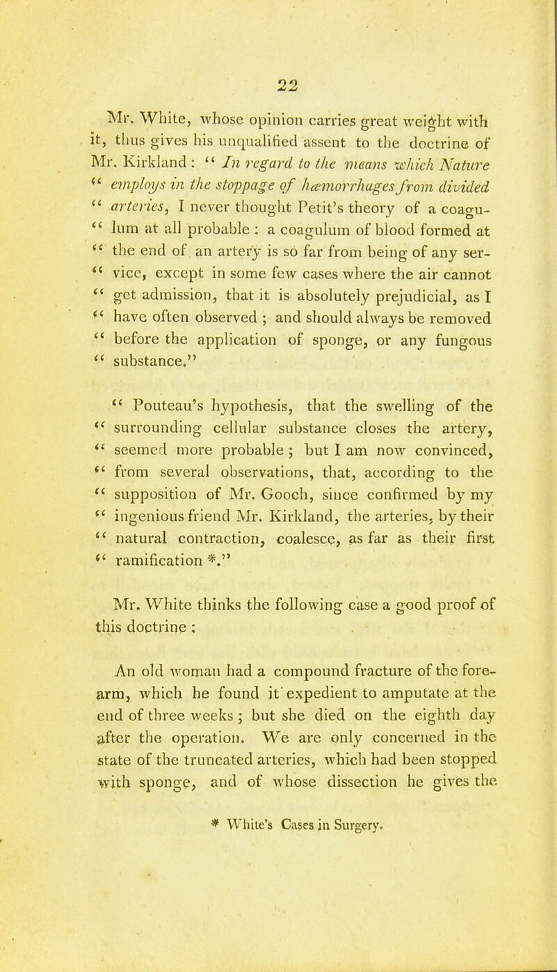 no Jmj Mr. White, whose opinion carries great weight with it, thus gives his unqualified assent to the doctrine of Mr. Kirkland : “ In regard to the means which Nature “ employs in the stoppage of /hemorrhagesfrom divided “ arteries, I never thought Petit’s theory of a coagu- “ lum at all probable : a coagulum of blood formed at <e the end of an artery is so far from being of any ser- “ vice, except in some few cases where the air cannot “ get admission, that it is absolutely prejudicial, as I (( have often observed ; and should always be removed “ before the application of sponge, or any fungous “ substance.” “ Pouteau’s hypothesis, that the swelling of the “ surrounding cellular substance closes the artery, “ seemed more probable ; but I am now convinced, “ from several observations, that, according to the (i supposition of Mr. Gooch, since confirmed by my ingenious friend Mr. Kirkland, the arteries, by their “ natural contraction, coalesce, as far as their first i( ramification Mr. White thinks the following case a good proof of this doctrine : An old woman had a compound fracture of the fore- arm, which he found it' expedient to amputate at the end of three weeks; but she died on the eighth day after the operation. We are only concerned in the state of the truncated arteries, which had been stopped with sponge, and of whose dissection he gives the ■* White’s Cases in Surgery.