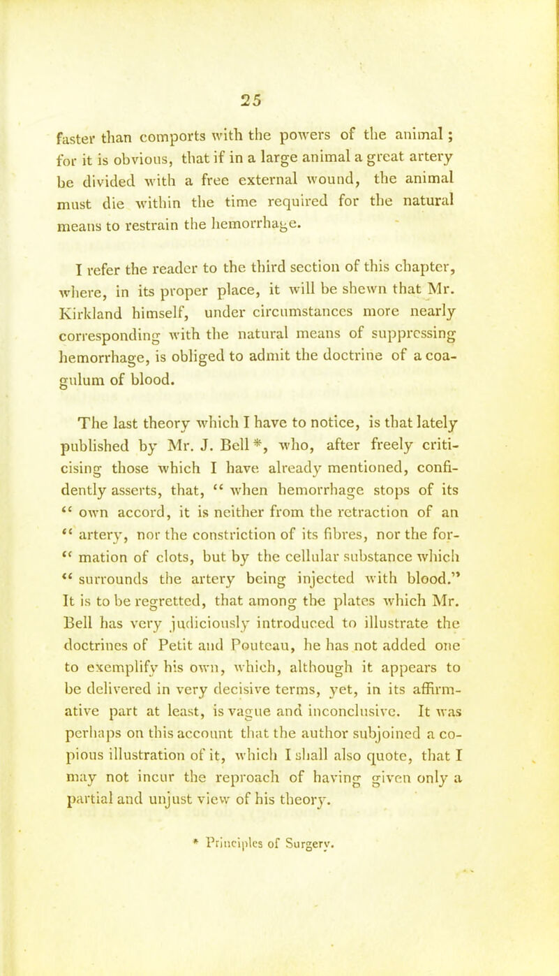 faster than comports with the powers of the animal; for it is obvious, that if in a large animal a great artery be divided with a free external wound, the animal must die within the time required for the natural means to restrain the hemorrhage. I refer the reader to the third section of this chapter, where, in its proper place, it will be shewn that Mr. Kirkland himself, under circumstances more nearly corresponding with the natural means of suppressing hemorrhage, is obliged to admit the doctrine of a coa- gulurn of blood. The last theory which I have to notice, is that lately published by Mr. J. Bell *, who, after freely criti- cising those which I have already mentioned, confi- dently asserts, that, “ when hemorrhage stops of its t£ own accord, it is neither from the retraction of an “ artery, nor the constriction of its fibi'es, nor the for- “ mation of clots, but by the cellular substance which “ surrounds the artery being injected with blood.” It is to be regretted, that among the plates which Mr. Bell has very judiciously introduced to illustrate the doctrines of Petit and Poutcau, he has not added one to exemplify his own, which, although it appears to be delivered in very decisive terms, yet, in its affirm- ative part at least, is vague and inconclusive. It was perhaps on this account that the author subjoined a co- pious illustration of it, which I shall also quote, that I may not incur the reproach of having given only a partial and unjust view of his theory. * Principles of Surgery.