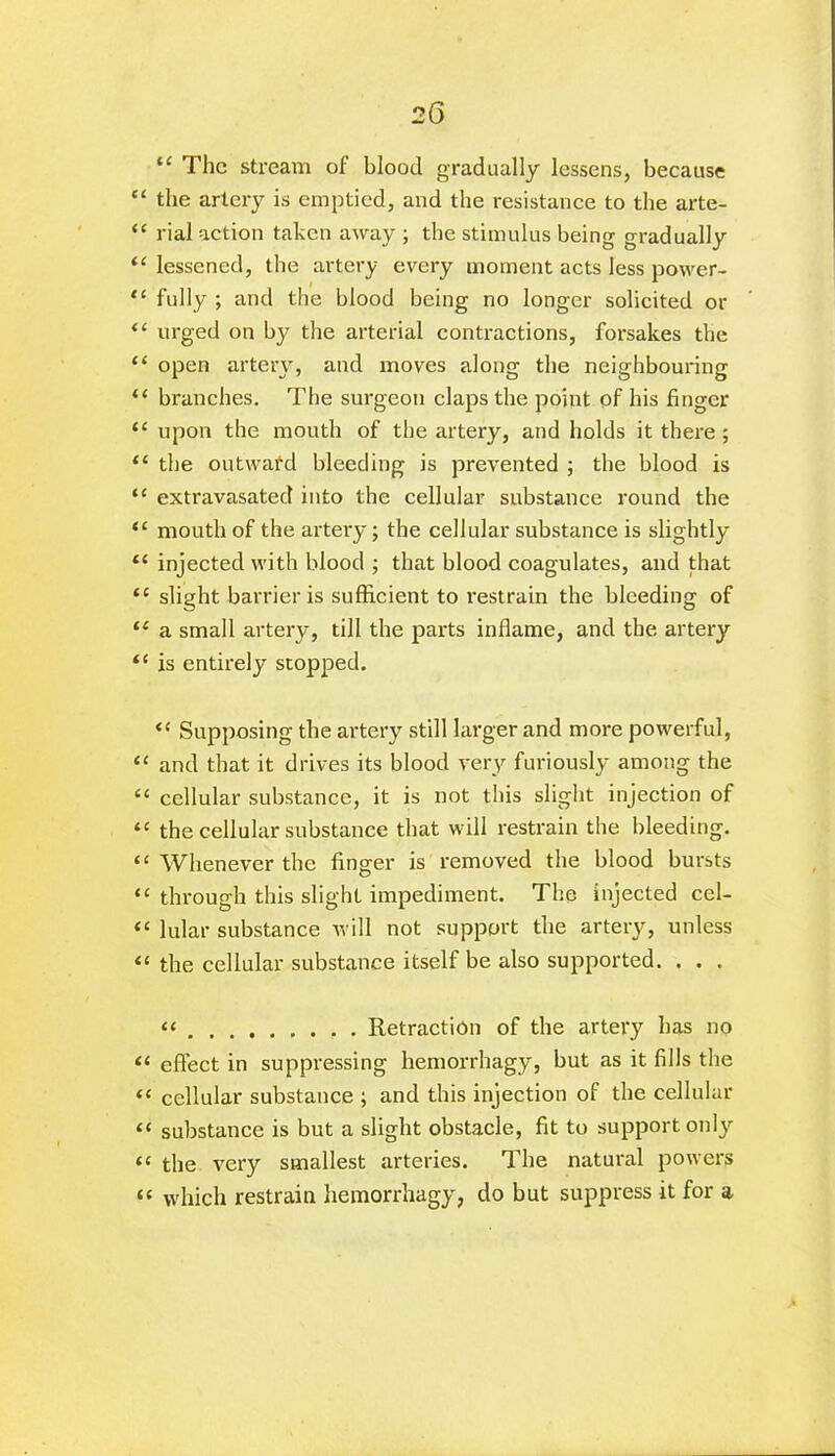 “ The stream of blood gradually lessens, because “ the artery is emptied, and the resistance to the arte- “ rial action taken away ; the stimulus being gradually “ lessened, the artery every moment acts less power- “ fully ; and the blood being no longer solicited or “ urged on by the arterial contractions, forsakes the “ open artery, and moves along the neighbouring “ branches. The surgeon claps the point of his finger “ upon the mouth of the artery, and holds it there; “ the outward bleeding is prevented ; the blood is “ extravasated into the cellular substance round the “ mouth of the artery; the cellular substance is slightly ** injected with blood ; that blood coagulates, and that te slight barrier is sufficient to restrain the bleeding of “ a small artery, till the parts inflame, and the artery “ is entirely stopped. <c Supposing the artery still larger and more powerful, “ and that it drives its blood very furiously among the “ cellular substance, it is not this slight injection of “ the cellular substance that will restrain the bleeding. “ Whenever the finger is removed the blood bursts “ through this slight impediment. The injected cel- “ lular substance will not support the artery, unless “ the cellular substance itself be also supported. . . . “ Retraction of the artery has no “ effect in suppressing hemorrhagy, but as it fills the “ cellular substance ; and this injection of the cellular “ substance is but a slight obstacle, fit to support only “ the very smallest arteries. The natural powers “ which restrain hemorrhagy, do but suppress it for a