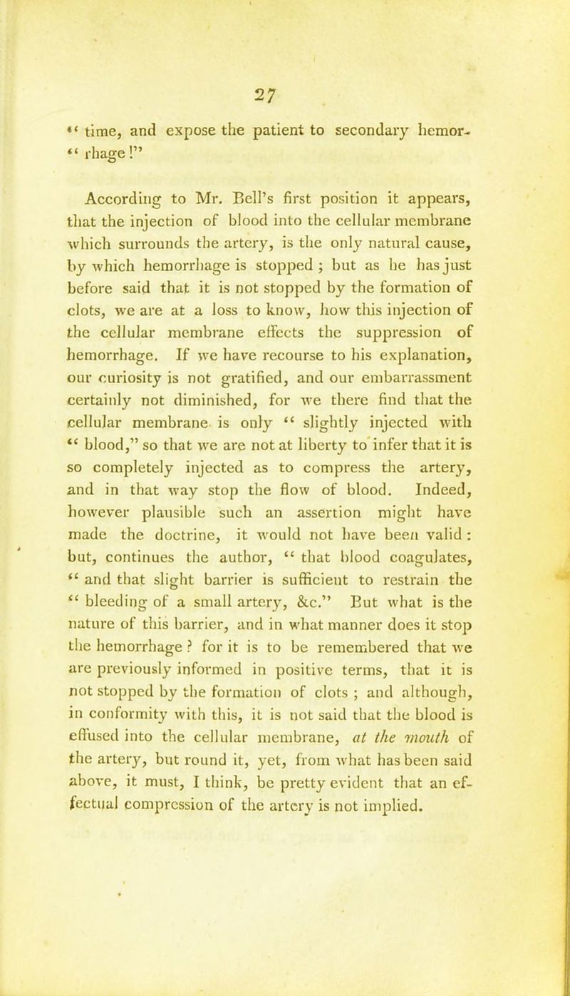 time, and expose the patient to secondary hemor- “ rhage!” According to Mr. Bell’s first position it appears, that the injection of blood into the cellular membrane which surrounds the artery, is the only natural cause, by which hemorrhage is stopped ; but as he has just before said that it is not stopped by the formation of clots, wre are at a loss to know, how this injection of the cellular membrane effects the suppression of hemorrhage. If we have recourse to his explanation, our curiosity is not gratified, and our embarrassment certainly not diminished, for we there find that the cellular membrane is only “ slightly injected with “ blood,” so that we are not at liberty to infer that it is so completely injected as to compress the artery, and in that way stop the flow of blood. Indeed, however plausible such an assertion might have made the doctrine, it would not have bee/i valid : but, continues the author, “ that blood coagulates, “ and that slight barrier is sufficient to restrain the “ bleeding of a small artery, &c.” But what is the nature of this barrier, and in what manner does it stop the hemorrhage ? for it is to be remembered that we are previously informed in positive terms, that it is not stopped by the formation of clots ; and although, in conformity with this, it is not said that the blood is effused into the cellular membrane, at the mouth of the artery, but round it, yet, from what has been said above, it must, I think, be pretty evident that an ef- fectual compression of the artery is not implied.