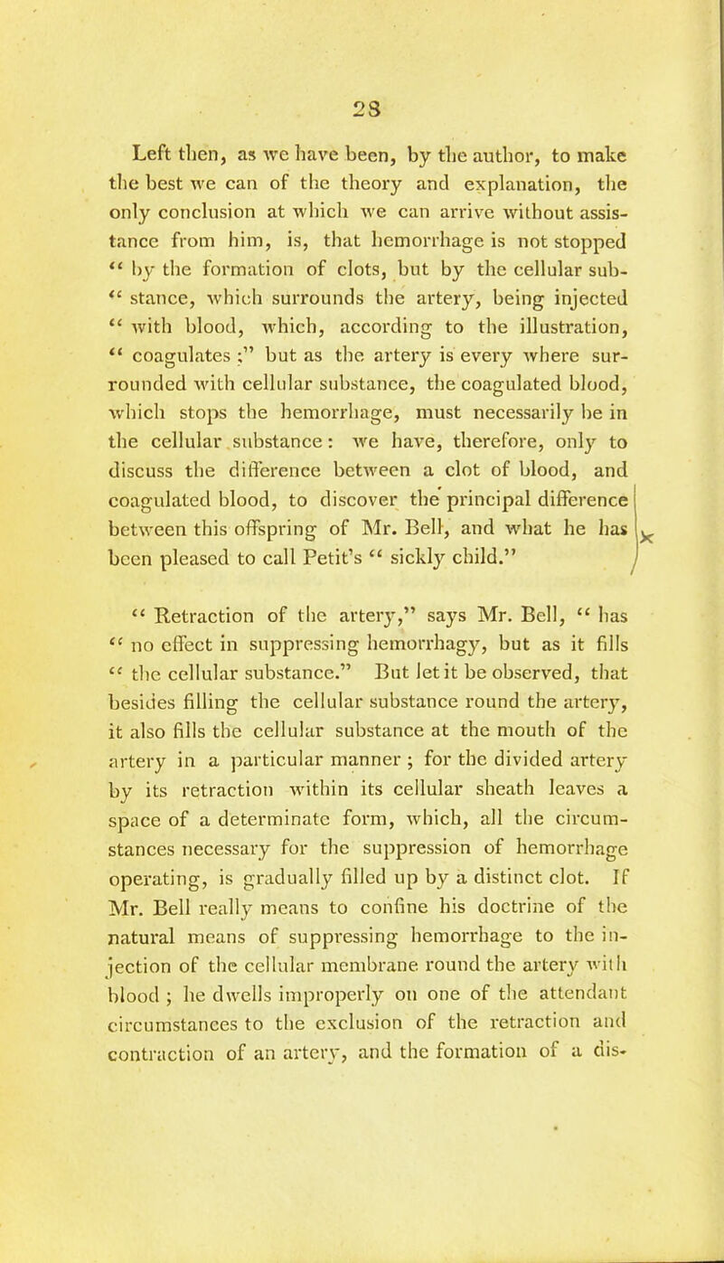 23 Left then, as we have been, by the author, to make the best we can of the theory and explanation, the only conclusion at which we can arrive without assis- tance from him, is, that hemorrhage is not stopped 11 by the formation of clots, but by the cellular sub- “ stance, which surrounds the artery, being injected “ with blood, which, according to the illustration, “ coagulates but as the artery is every where sur- rounded with cellular substance, the coagulated blood, which stops the hemorrhage, must necessarily be in the cellular substance: we have, therefore, only to discuss the difference between a clot of blood, and coagulated blood, to discover the principal difference between this offspring of Mr. Bell, and what he has been pleased to call Petit’s 11 sickly child.” “ Retraction of the artery,” says Mr. Bell, “ has “ no effect in suppressing hemorrhagy, but as it fills “ the cellular substance.” But let it be observed, that besides filling the cellular substance round the artery, it also fills the cellular substance at the mouth of the artery in a particular manner ; for the divided artery by its retraction within its cellular sheath leaves a space of a determinate form, which, all the circum- stances necessary for the suppression of hemorrhage operating, is gradually filled up by a distinct clot. If Mr. Bell really means to confine his doctrine of the natural means of suppressing hemorrhage to the in- jection of the cellular membrane round the artery with blood ; he dwells improperly on one of the attendant circumstances to the exclusion of the retraction and contraction of an artery, and the formation of a dis-