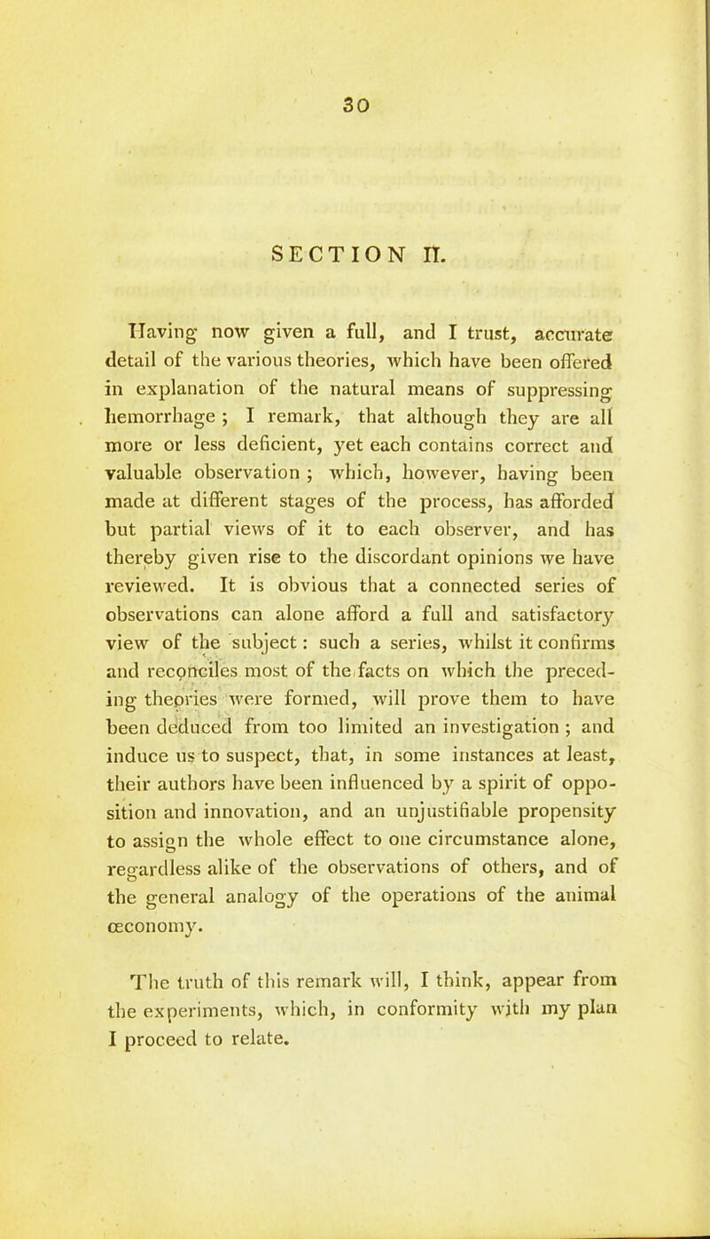 SECTION n. Having now given a full, and I trust, accurate detail of the various theories, which have been offered in explanation of the natural means of suppressing hemorrhage ; I remark, that although they are all more or less deficient, yet each contains correct and valuable observation ; which, however, having been made at different stages of the process, has afforded but partial views of it to each observer, and has thereby given rise to the discordant opinions we have reviewed. It is obvious that a connected series of observations can alone afford a full and satisfactory view of the subject: such a series, whilst it confirms and reconciles most of the facts on which the preced- ing theories were formed, will prove them to have been deduced from too limited an investigation ; and induce us to suspect, that, in some instances at least, their authors have been influenced by a spirit of oppo- sition and innovation, and an unjustifiable propensity to assign the whole effect to one circumstance alone, regardless alike of the observations of others, and of the general analogy of the operations of the animal ceconomy. The truth of this remark will, I think, appear from the experiments, which, in conformity with my plan I proceed to relate.