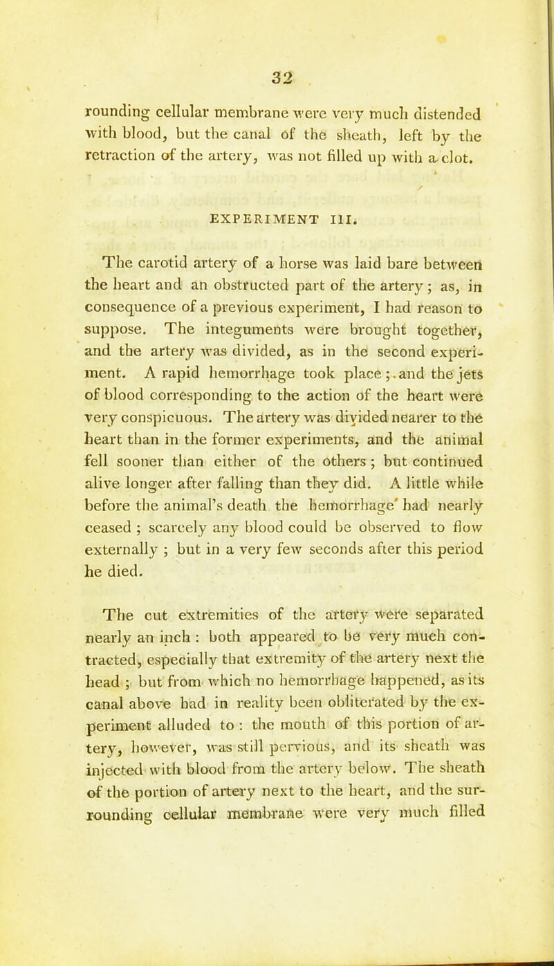 rounding cellular membrane were very much distended with blood, but the canal of the sheath, left by the retraction of the artery, was not filled up with a-clot. EXPERIMENT III. The carotid artery of a horse was laid bare between the heart and an obstructed part of the artery; as, in consequence of a previous experiment, I had reason to suppose. The integuments -were bi’ought together, and the artery was divided, as in the second experi- ment. A rapid hemorrhage took place and the jets of blood corresponding to the action of the heart were very conspicuous. The artery was diyided nearer to the heart than in the former experiments, and the animal fell sooner than either of the others ; but continued alive longer after falling than they did. A little while before the animal’s death the hemorrhage' had nearly ceased ; scarcely any blood could be observed to flow externally ; but in a very few seconds after this period he died. The cut extremities of the artery were separated nearly an inch : both appeared to be very much con- tracted, especially that extremity of the artery next the head ; but from which no hemorrhage happened, as its canal above had in reality been obliterated by the ex- periment alluded to : the mouth of this portion of ar- tery, however, was still pervious, and its sheath was injected with blood from the artery below. The sheath of the portion of artery next to the heart, and the sur- rounding cellular membrane were very much filled